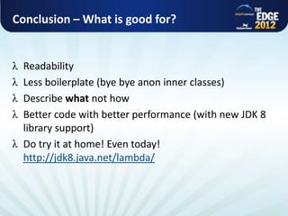 Conclusion – What is good for?


             Readability
             Less boilerplate (bye bye anon inner classes)
             Describe what not how
             Better code with better performance (with new JDK 8
             library support)
             Do try it at home! Even today!
             http://jdk8.java.net/lambda/



All rights reserved @ Copyright AlphaCSP 2012
 