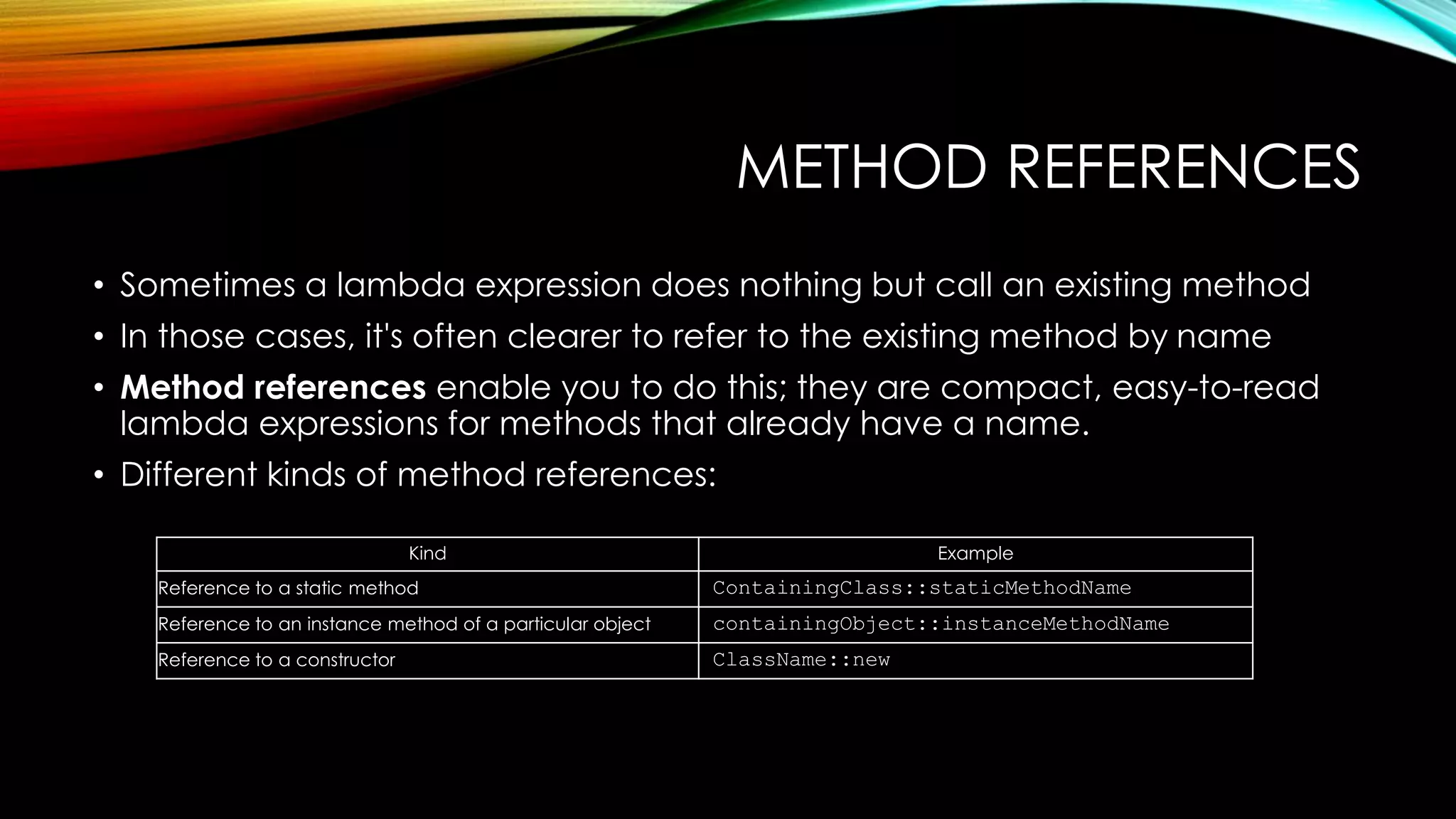METHOD REFERENCES
• Sometimes a lambda expression does nothing but call an existing method
• In those cases, it's often clearer to refer to the existing method by name
• Method references enable you to do this; they are compact, easy-to-read
lambda expressions for methods that already have a name.
• Different kinds of method references:
Kind Example
Reference to a static method ContainingClass::staticMethodName
Reference to an instance method of a particular object containingObject::instanceMethodName
Reference to a constructor ClassName::new
 