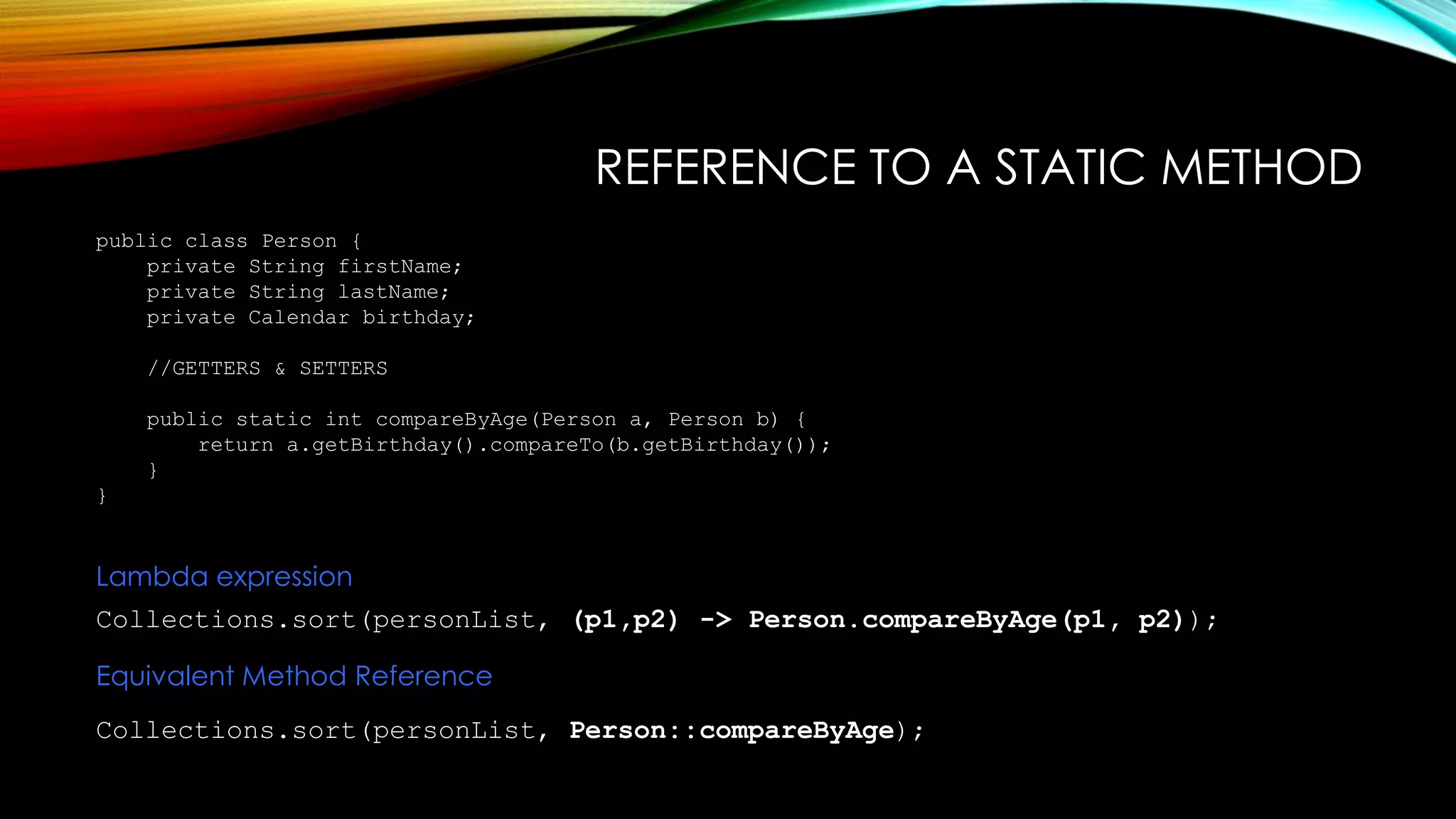 REFERENCE TO A STATIC METHOD
public class Person {
private String firstName;
private String lastName;
private Calendar birthday;
//GETTERS & SETTERS
public static int compareByAge(Person a, Person b) {
return a.getBirthday().compareTo(b.getBirthday());
}
}
Collections.sort(personList, (p1,p2) -> Person.compareByAge(p1, p2));
Lambda expression
Equivalent Method Reference
Collections.sort(personList, Person::compareByAge);
 