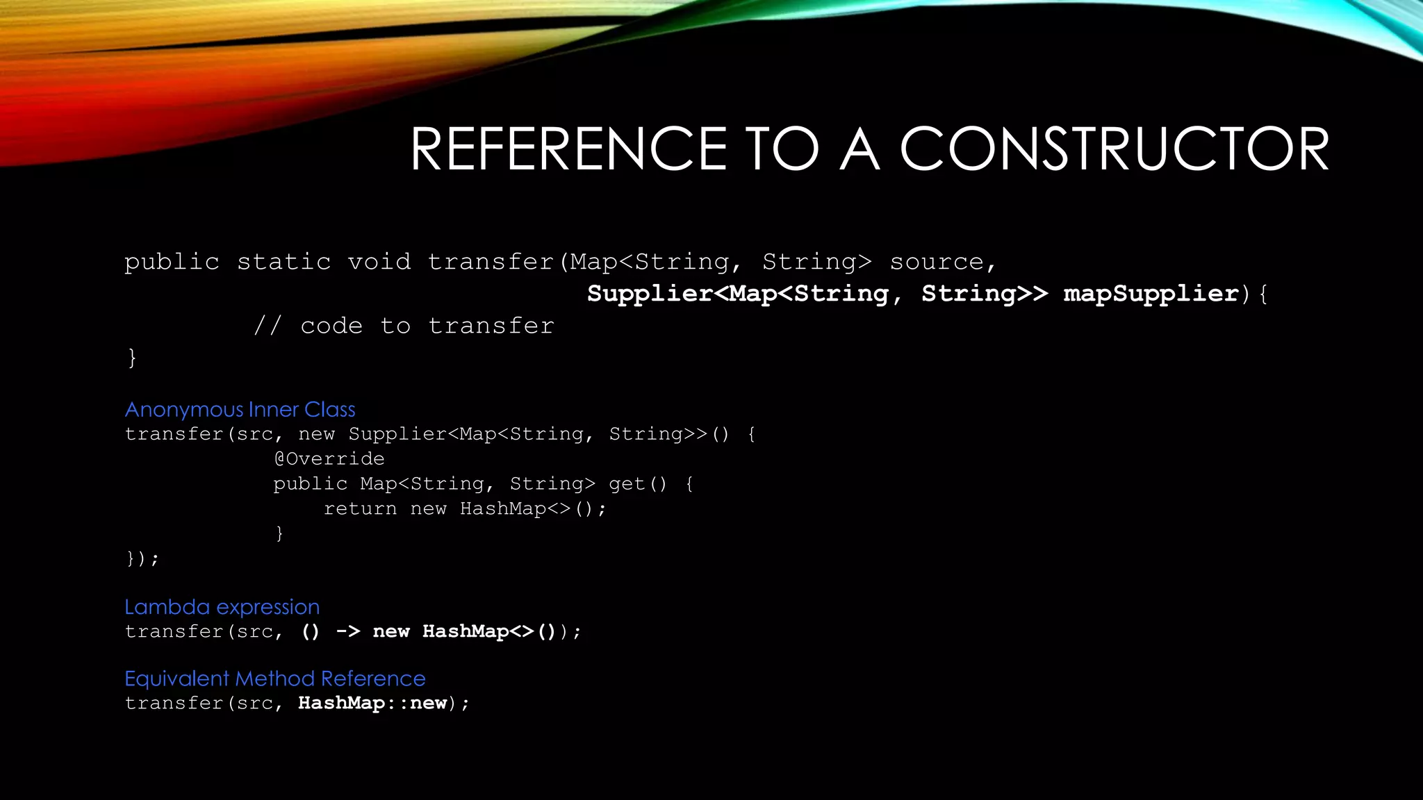 REFERENCE TO A CONSTRUCTOR
public static void transfer(Map<String, String> source,
Supplier<Map<String, String>> mapSupplier){
// code to transfer
}
Anonymous Inner Class
transfer(src, new Supplier<Map<String, String>>() {
@Override
public Map<String, String> get() {
return new HashMap<>();
}
});
Lambda expression
transfer(src, () -> new HashMap<>());
Equivalent Method Reference
transfer(src, HashMap::new);
 
