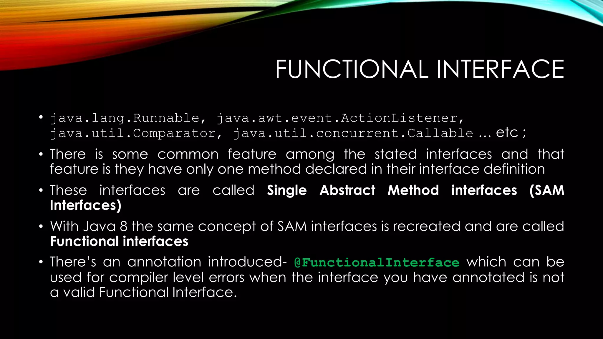 FUNCTIONAL INTERFACE
• java.lang.Runnable, java.awt.event.ActionListener,
java.util.Comparator, java.util.concurrent.Callable … etc ;
• There is some common feature among the stated interfaces and that
feature is they have only one method declared in their interface definition
• These interfaces are called Single Abstract Method interfaces (SAM
Interfaces)
• With Java 8 the same concept of SAM interfaces is recreated and are called
Functional interfaces
• There’s an annotation introduced- @FunctionalInterface which can be
used for compiler level errors when the interface you have annotated is not
a valid Functional Interface.
 