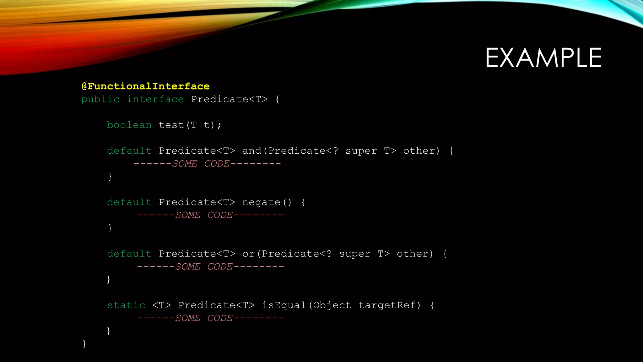 EXAMPLE
@FunctionalInterface
public interface Predicate<T> {
boolean test(T t);
default Predicate<T> and(Predicate<? super T> other) {
------SOME CODE--------
}
default Predicate<T> negate() {
------SOME CODE--------
}
default Predicate<T> or(Predicate<? super T> other) {
------SOME CODE--------
}
static <T> Predicate<T> isEqual(Object targetRef) {
------SOME CODE--------
}
}
 