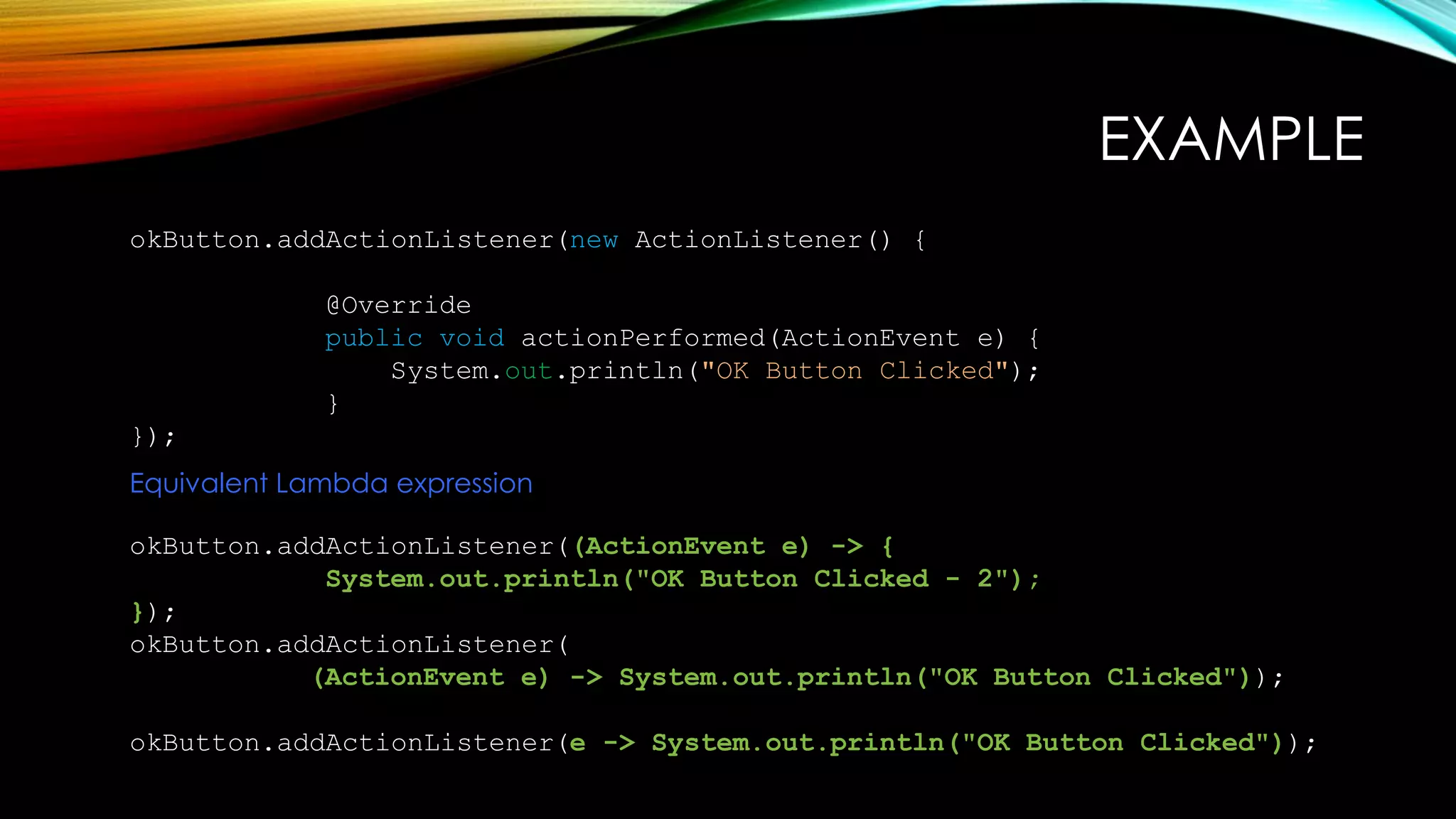 okButton.addActionListener(new ActionListener() {
@Override
public void actionPerformed(ActionEvent e) {
System.out.println("OK Button Clicked");
}
});
okButton.addActionListener((ActionEvent e) -> {
System.out.println("OK Button Clicked - 2");
});
okButton.addActionListener(
(ActionEvent e) -> System.out.println("OK Button Clicked"));
okButton.addActionListener(e -> System.out.println("OK Button Clicked"));
Equivalent Lambda expression
EXAMPLE
 