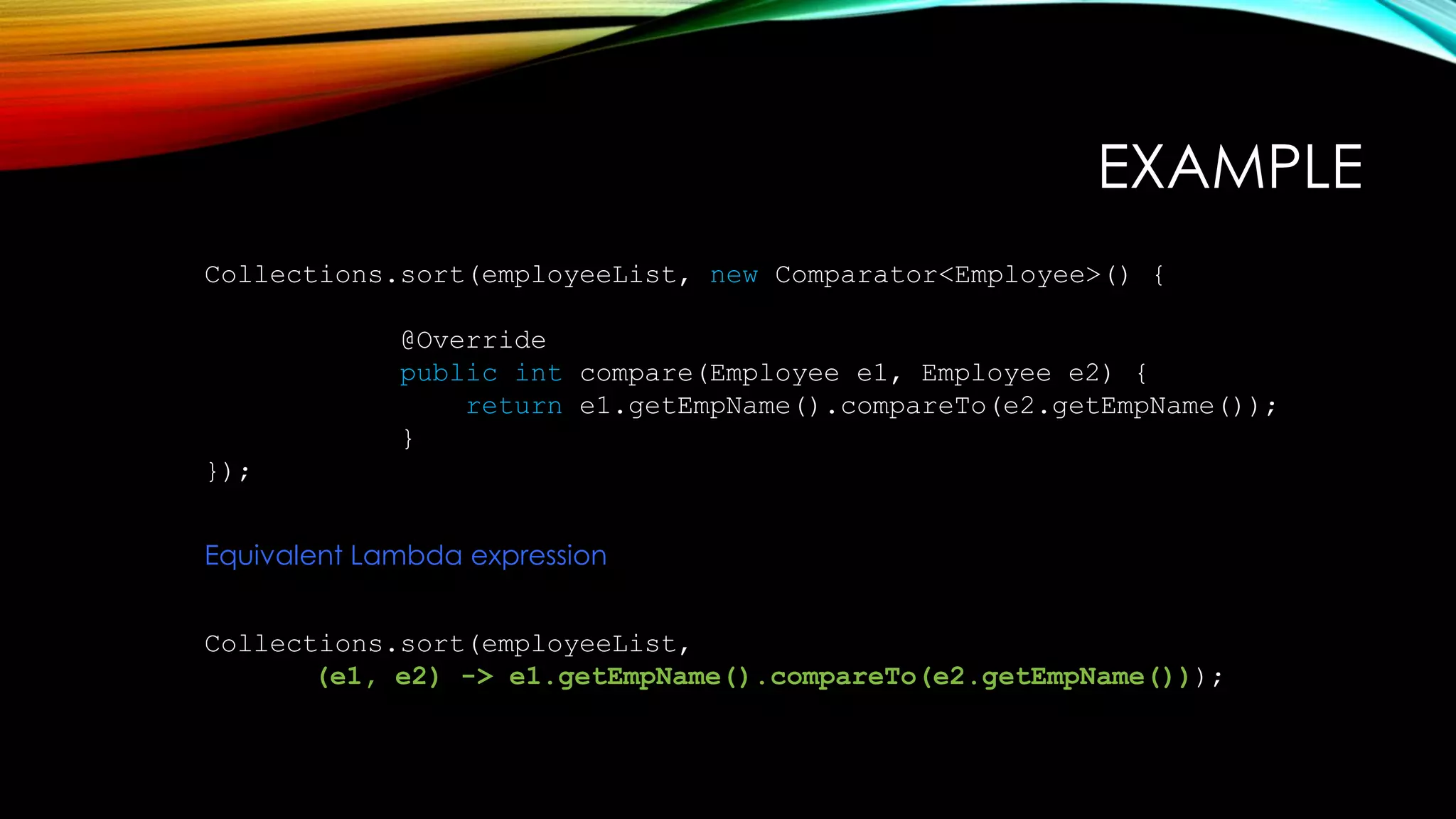 EXAMPLE
Collections.sort(employeeList, new Comparator<Employee>() {
@Override
public int compare(Employee e1, Employee e2) {
return e1.getEmpName().compareTo(e2.getEmpName());
}
});
Equivalent Lambda expression
Collections.sort(employeeList,
(e1, e2) -> e1.getEmpName().compareTo(e2.getEmpName()));
 