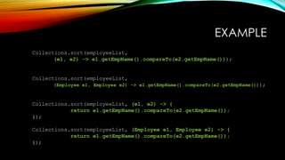 EXAMPLE
Collections.sort(employeeList,
(e1, e2) -> e1.getEmpName().compareTo(e2.getEmpName()));
Collections.sort(employeeList,
(Employee e1, Employee e2) -> e1.getEmpName().compareTo(e2.getEmpName()));
Collections.sort(employeeList, (e1, e2) -> {
return e1.getEmpName().compareTo(e2.getEmpName());
});
Collections.sort(employeeList, (Employee e1, Employee e2) -> {
return e1.getEmpName().compareTo(e2.getEmpName());
});
 