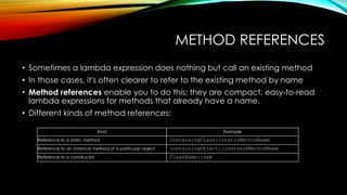 METHOD REFERENCES
• Sometimes a lambda expression does nothing but call an existing method
• In those cases, it's often clearer to refer to the existing method by name
• Method references enable you to do this; they are compact, easy-to-read
lambda expressions for methods that already have a name.
• Different kinds of method references:
Kind Example
Reference to a static method ContainingClass::staticMethodName
Reference to an instance method of a particular object containingObject::instanceMethodName
Reference to a constructor ClassName::new
 
