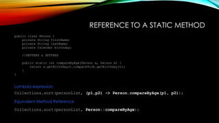 REFERENCE TO A STATIC METHOD
public class Person {
private String firstName;
private String lastName;
private Calendar birthday;
//GETTERS & SETTERS
public static int compareByAge(Person a, Person b) {
return a.getBirthday().compareTo(b.getBirthday());
}
}
Collections.sort(personList, (p1,p2) -> Person.compareByAge(p1, p2));
Lambda expression
Equivalent Method Reference
Collections.sort(personList, Person::compareByAge);
 