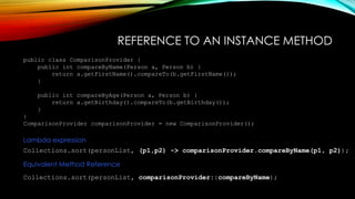 REFERENCE TO AN INSTANCE METHOD
public class ComparisonProvider {
public int compareByName(Person a, Person b) {
return a.getFirstName().compareTo(b.getFirstName());
}
public int compareByAge(Person a, Person b) {
return a.getBirthday().compareTo(b.getBirthday());
}
}
ComparisonProvider comparisonProvider = new ComparisonProvider();
Collections.sort(personList, (p1,p2) -> comparisonProvider.compareByName(p1, p2));
Lambda expression
Collections.sort(personList, comparisonProvider::compareByName);
Equivalent Method Reference
 