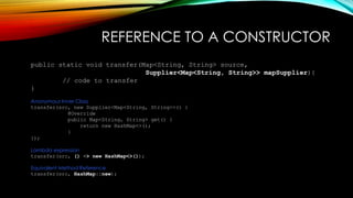REFERENCE TO A CONSTRUCTOR
public static void transfer(Map<String, String> source,
Supplier<Map<String, String>> mapSupplier){
// code to transfer
}
Anonymous Inner Class
transfer(src, new Supplier<Map<String, String>>() {
@Override
public Map<String, String> get() {
return new HashMap<>();
}
});
Lambda expression
transfer(src, () -> new HashMap<>());
Equivalent Method Reference
transfer(src, HashMap::new);
 