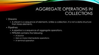 AGGREGATE OPERATIONS IN
COLLECTIONS
• Streams
• A stream is a sequence of elements. Unlike a collection, it is not a data structure
that stores elements.
• Pipelines
• A pipeline is a sequence of aggregate operations.
• PIPELINE contains the following
• A Source
• Zero or more intermediate operations
• A terminal operation
 