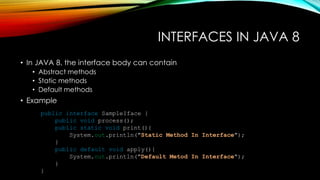 INTERFACES IN JAVA 8
• In JAVA 8, the interface body can contain
• Abstract methods
• Static methods
• Default methods
• Example
public interface SampleIface {
public void process();
public static void print(){
System.out.println("Static Method In Interface");
}
public default void apply(){
System.out.println("Default Metod In Interface");
}
}
 