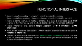 FUNCTIONAL INTERFACE
• java.lang.Runnable, java.awt.event.ActionListener,
java.util.Comparator, java.util.concurrent.Callable … etc ;
• There is some common feature among the stated interfaces and that
feature is they have only one method declared in their interface definition
• These interfaces are called Single Abstract Method interfaces (SAM
Interfaces)
• With Java 8 the same concept of SAM interfaces is recreated and are called
Functional interfaces
• There’s an annotation introduced- @FunctionalInterface which can be
used for compiler level errors when the interface you have annotated is not
a valid Functional Interface.
 
