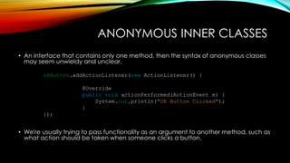 ANONYMOUS INNER CLASSES
• An interface that contains only one method, then the syntax of anonymous classes
may seem unwieldy and unclear.
• We're usually trying to pass functionality as an argument to another method, such as
what action should be taken when someone clicks a button.
okButton.addActionListener(new ActionListener() {
@Override
public void actionPerformed(ActionEvent e) {
System.out.println("OK Button Clicked");
}
});
 