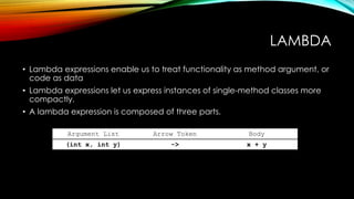 LAMBDA
• Lambda expressions enable us to treat functionality as method argument, or
code as data
• Lambda expressions let us express instances of single-method classes more
compactly.
• A lambda expression is composed of three parts.
Argument List Arrow Token Body
(int x, int y) -> x + y
 