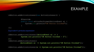 okButton.addActionListener(new ActionListener() {
@Override
public void actionPerformed(ActionEvent e) {
System.out.println("OK Button Clicked");
}
});
okButton.addActionListener((ActionEvent e) -> {
System.out.println("OK Button Clicked - 2");
});
okButton.addActionListener(
(ActionEvent e) -> System.out.println("OK Button Clicked"));
okButton.addActionListener(e -> System.out.println("OK Button Clicked"));
Equivalent Lambda expression
EXAMPLE
 