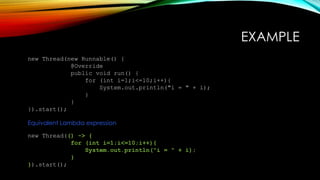 EXAMPLE
new Thread(new Runnable() {
@Override
public void run() {
for (int i=1;i<=10;i++){
System.out.println("i = " + i);
}
}
}).start();
Equivalent Lambda expression
new Thread(() -> {
for (int i=1;i<=10;i++){
System.out.println("i = " + i);
}
}).start();
 