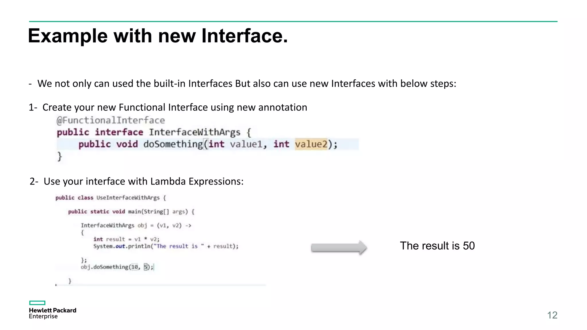 Example with new Interface. 12 - We not only can used the built-in Interfaces But also can use new Interfaces with below steps: 1- Create your new Functional Interface using new annotation 2- Use your interface with Lambda Expressions: The result is 50 
