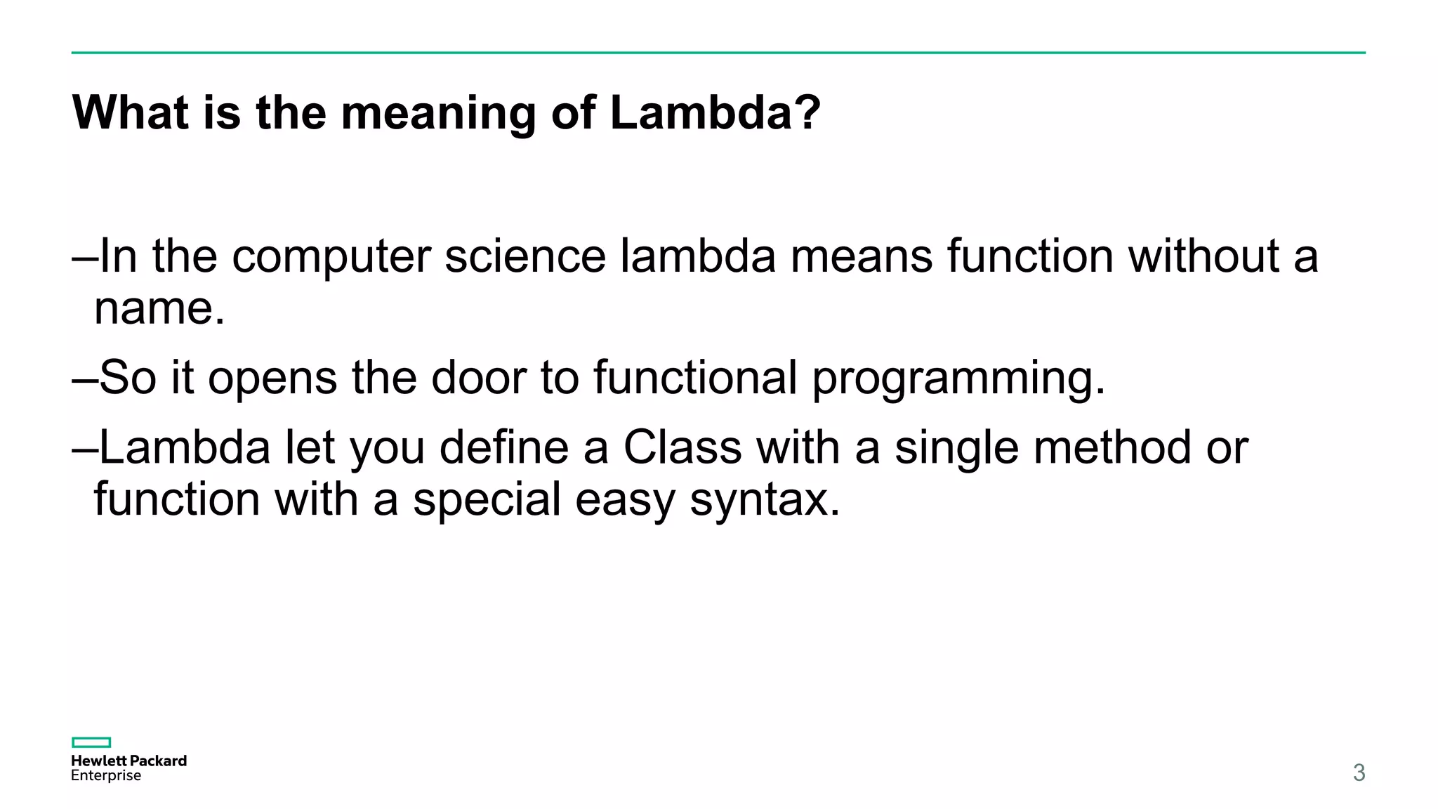 What is the meaning of Lambda? 3 –In the computer science lambda means function without a name. –So it opens the door to functional programming. –Lambda let you define a Class with a single method or function with a special easy syntax. 