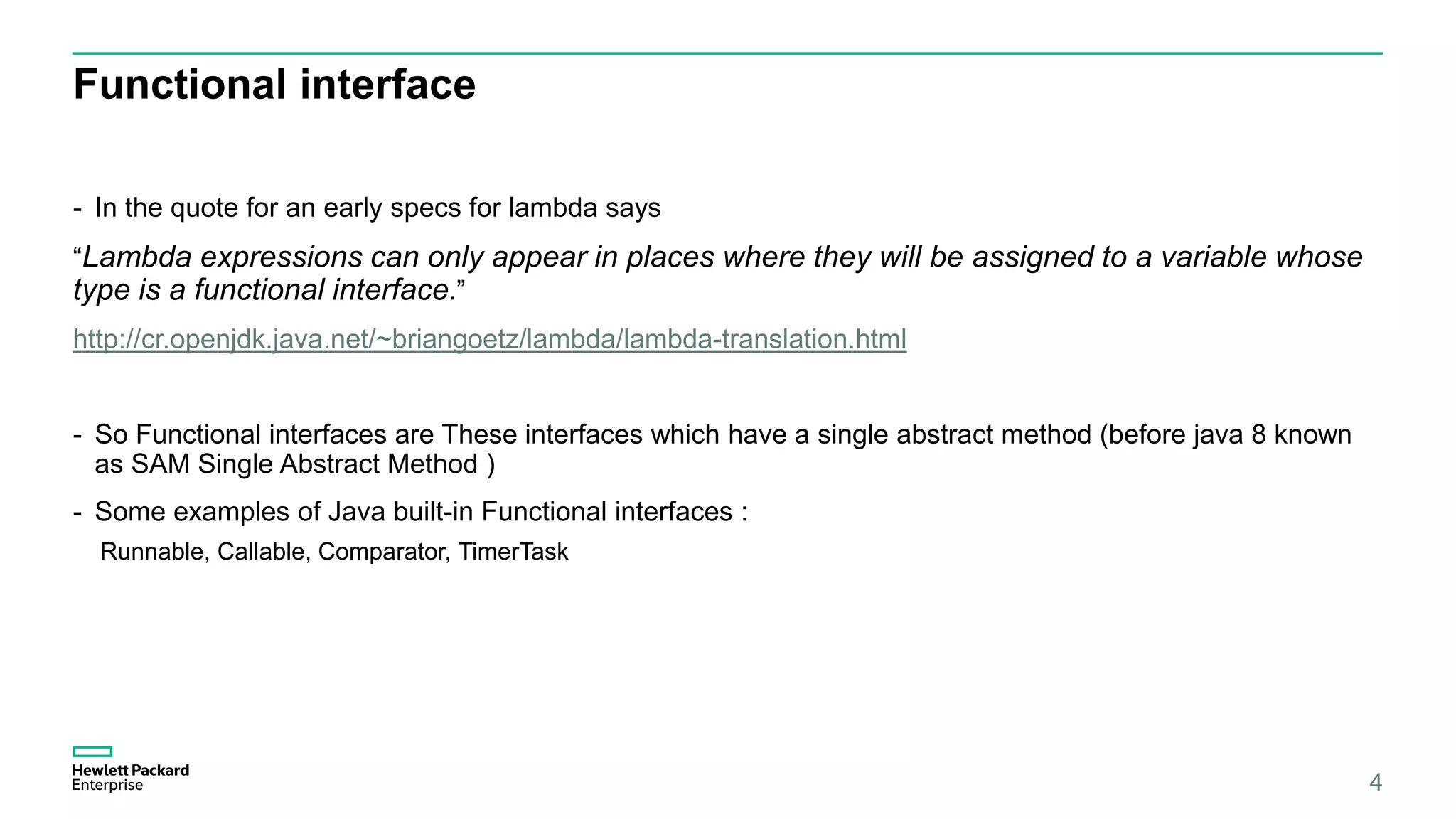 Functional interface - In the quote for an early specs for lambda says “Lambda expressions can only appear in places where they will be assigned to a variable whose type is a functional interface.” http://cr.openjdk.java.net/~briangoetz/lambda/lambda-translation.html - So Functional interfaces are These interfaces which have a single abstract method (before java 8 known as SAM Single Abstract Method ) - Some examples of Java built-in Functional interfaces : Runnable, Callable, Comparator, TimerTask 4 