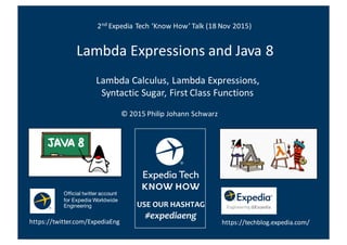 Lambda	
  Expressions	
  and	
  Java	
  8	
  
Lambda	
  Calculus,	
  Lambda	
  Expressions,	
  
Syntactic	
  Sugar,	
  First	
  Class	
  Functions
2nd Expedia	
  Tech	
  ‘Know	
  How’	
  Talk	
  (18	
  Nov	
  2015)
©	
  2015	
  Philip	
  Johann	
  Schwarz
https://twitter.com/ExpediaEng
Official twitter account
for Expedia Worldwide
Engineering
https://techblog.expedia.com/
 