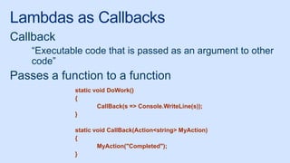 Lambdas as Callbacks
Callback
“Executable code that is passed as an argument to other
code”
Passes a function to a function
static void DoWork()
{
CallBack(s => Console.WriteLine(s));
}
static void CallBack(Action<string> MyAction)
{
MyAction("Completed");
}
 