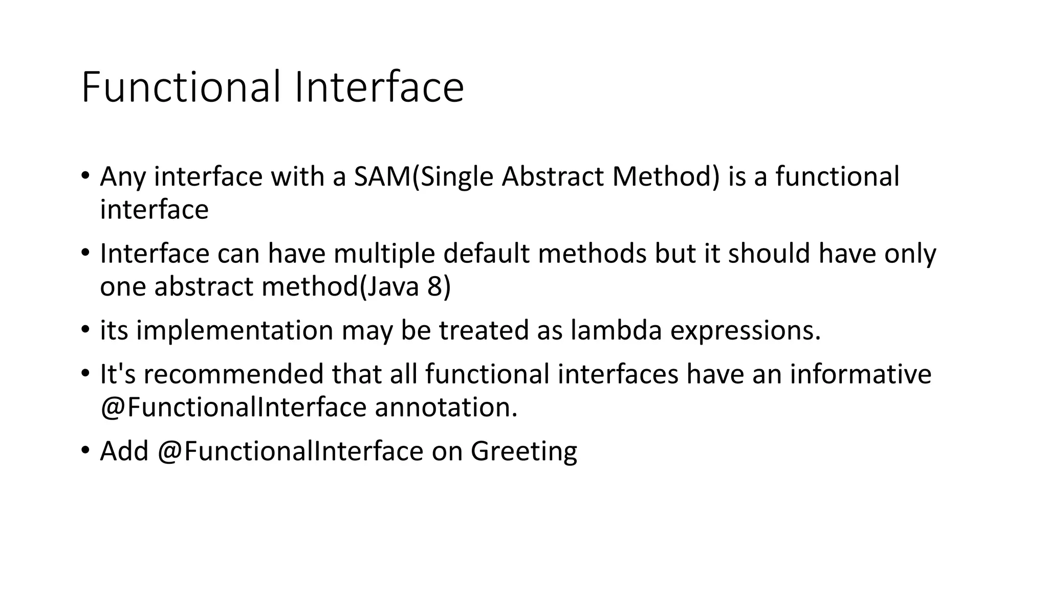 Functional Interface
• Any interface with a SAM(Single Abstract Method) is a functional
interface
• Interface can have multiple default methods but it should have only
one abstract method(Java 8)
• its implementation may be treated as lambda expressions.
• It's recommended that all functional interfaces have an informative
@FunctionalInterface annotation.
• Add @FunctionalInterface on Greeting
 
