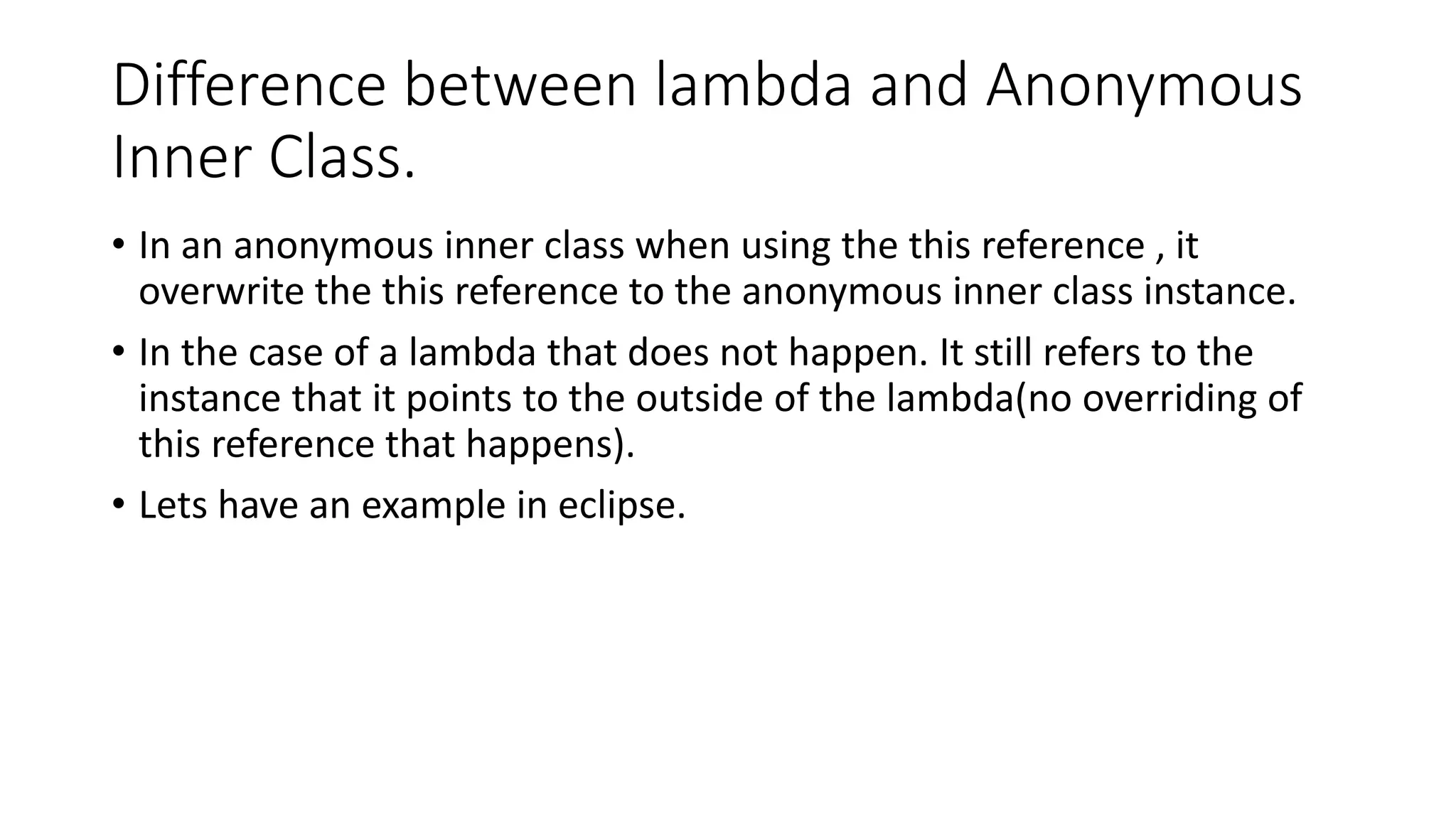 Difference between lambda and Anonymous
Inner Class.
• In an anonymous inner class when using the this reference , it
overwrite the this reference to the anonymous inner class instance.
• In the case of a lambda that does not happen. It still refers to the
instance that it points to the outside of the lambda(no overriding of
this reference that happens).
• Lets have an example in eclipse.
 