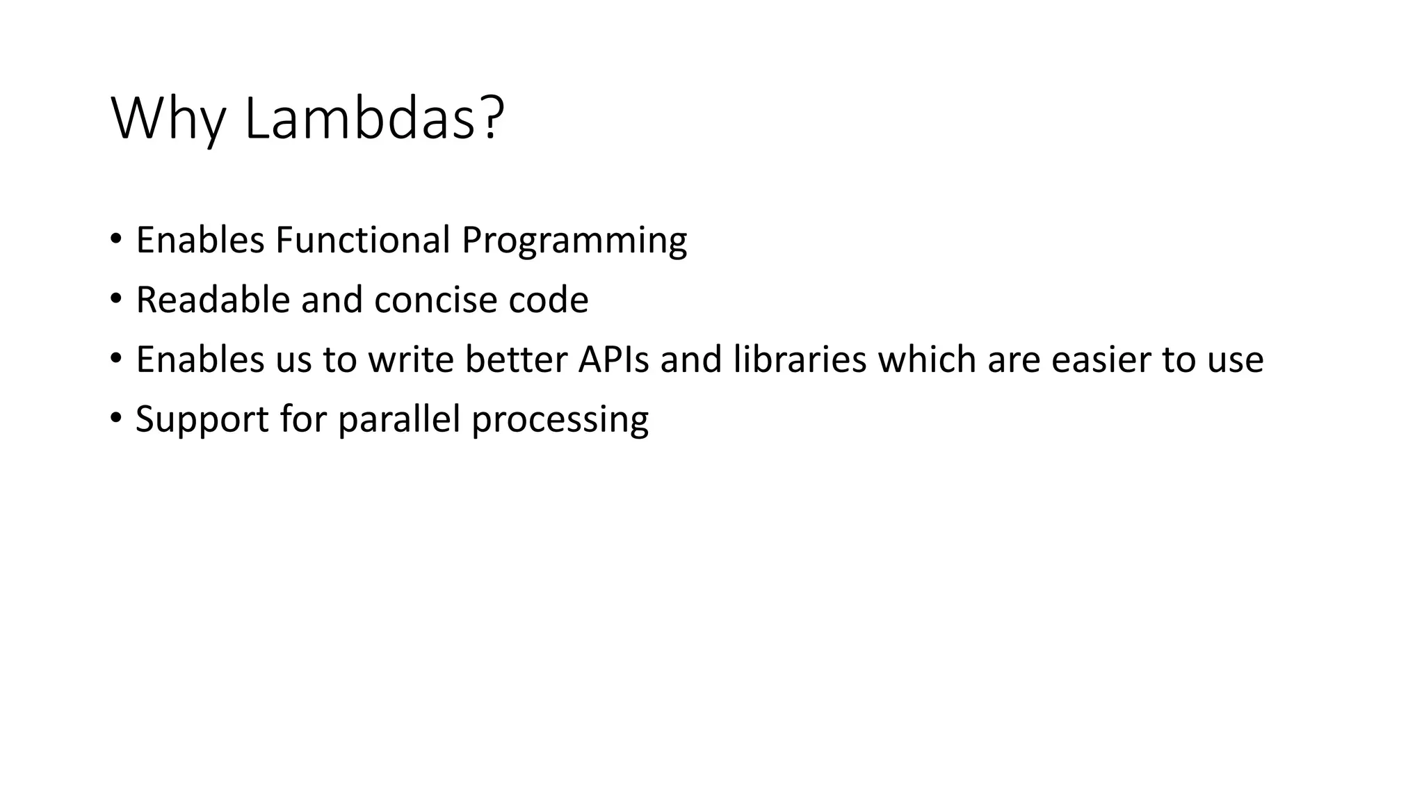 Why Lambdas?
• Enables Functional Programming
• Readable and concise code
• Enables us to write better APIs and libraries which are easier to use
• Support for parallel processing
 