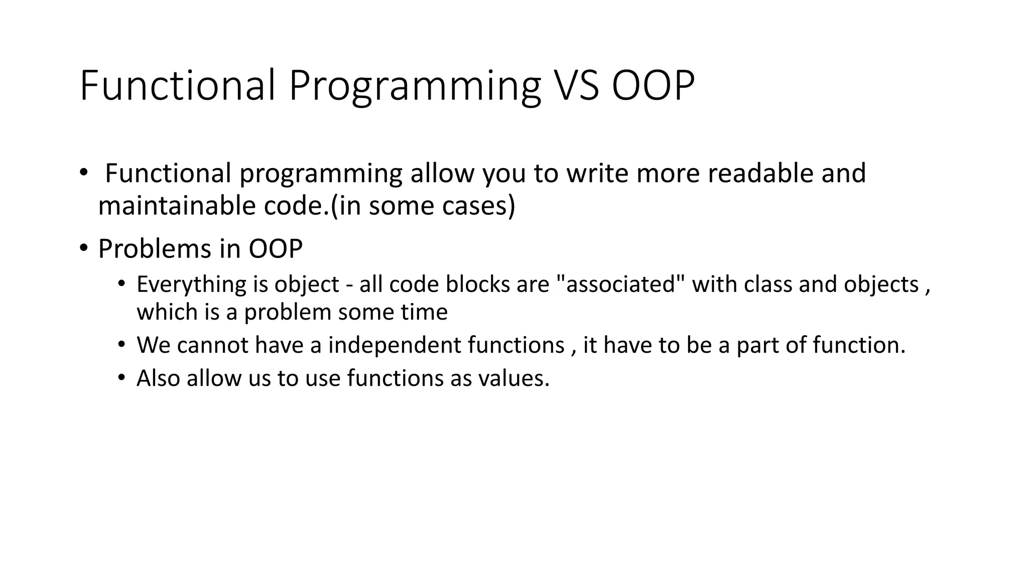 Functional Programming VS OOP
• Functional programming allow you to write more readable and
maintainable code.(in some cases)
• Problems in OOP
• Everything is object - all code blocks are "associated" with class and objects ,
which is a problem some time
• We cannot have a independent functions , it have to be a part of function.
• Also allow us to use functions as values.
 