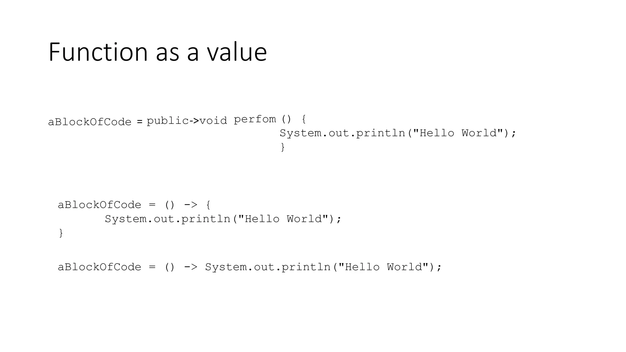 Function as a value
aBlockOfCode = public void () {
System.out.println("Hello World");
}
perfom
->
aBlockOfCode = () -> {
System.out.println("Hello World");
}
aBlockOfCode = () -> System.out.println("Hello World");
 