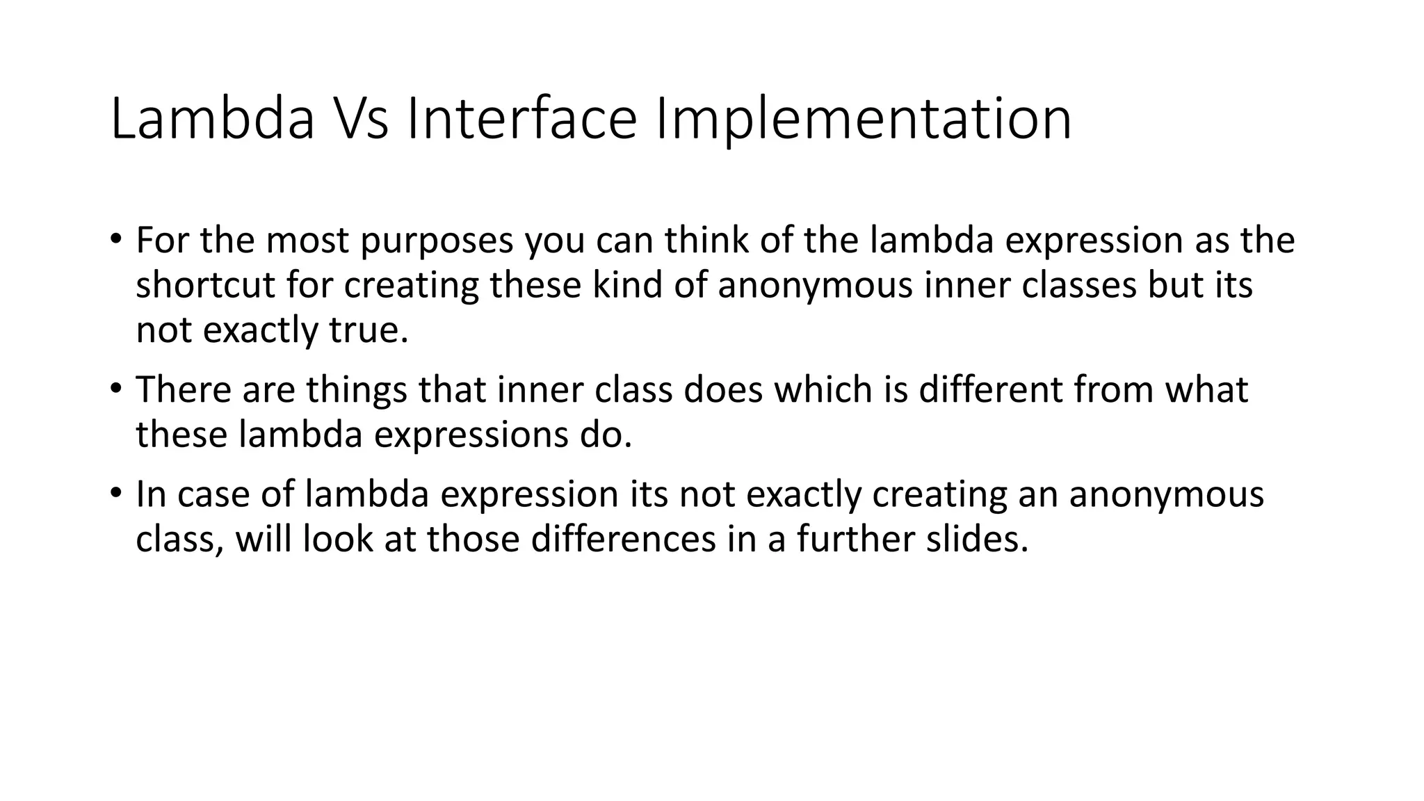 Lambda Vs Interface Implementation
• For the most purposes you can think of the lambda expression as the
shortcut for creating these kind of anonymous inner classes but its
not exactly true.
• There are things that inner class does which is different from what
these lambda expressions do.
• In case of lambda expression its not exactly creating an anonymous
class, will look at those differences in a further slides.
 