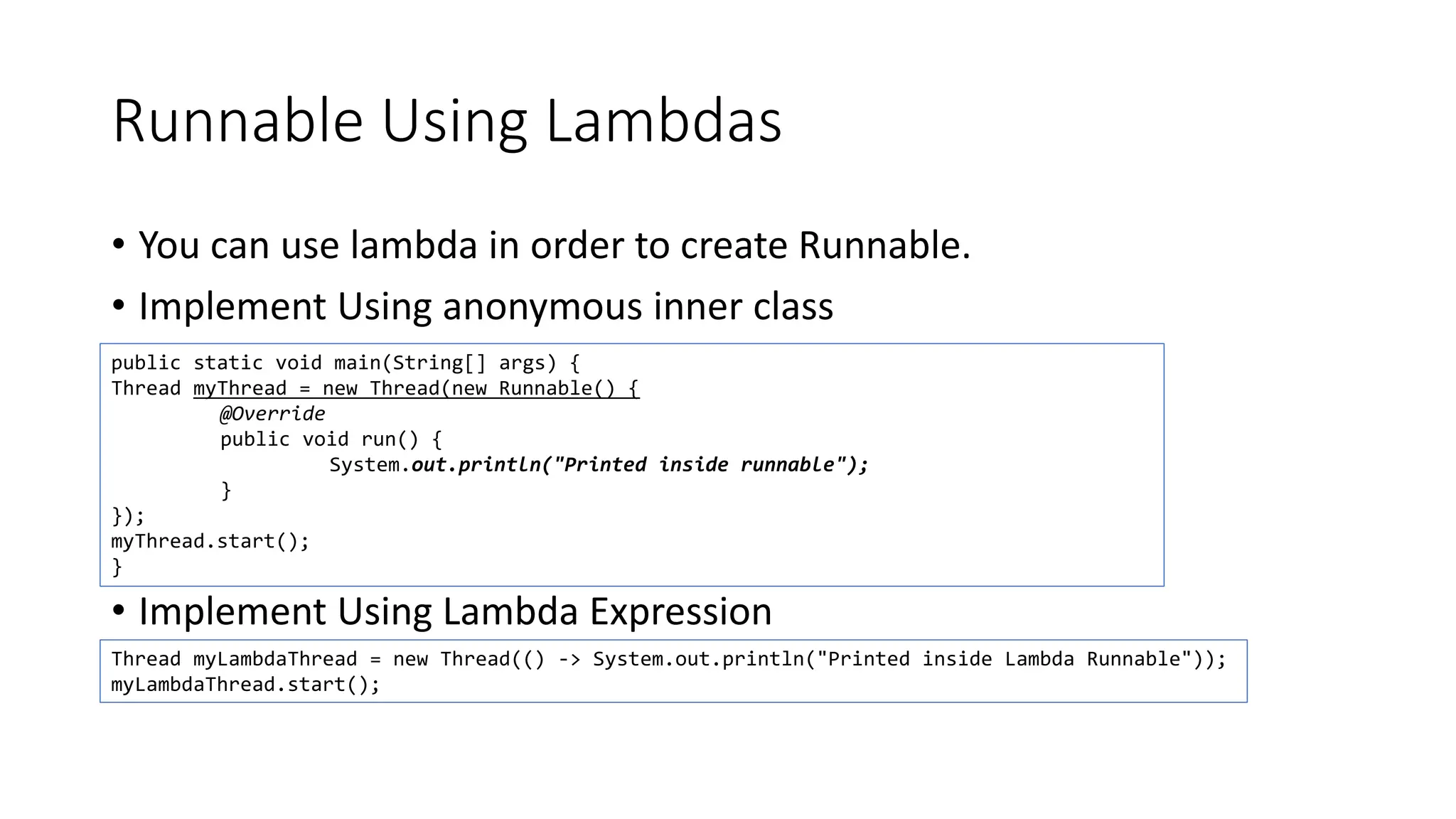 Runnable Using Lambdas
• You can use lambda in order to create Runnable.
• Implement Using anonymous inner class
• Implement Using Lambda Expression
public static void main(String[] args) {
Thread myThread = new Thread(new Runnable() {
@Override
public void run() {
System.out.println("Printed inside runnable");
}
});
myThread.start();
}
Thread myLambdaThread = new Thread(() -> System.out.println("Printed inside Lambda Runnable"));
myLambdaThread.start();
 