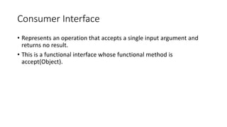Consumer Interface
• Represents an operation that accepts a single input argument and
returns no result.
• This is a functional interface whose functional method is
accept(Object).
 