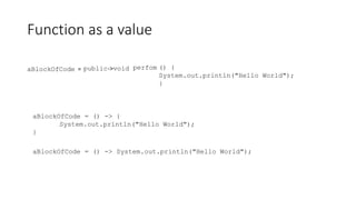 Function as a value
aBlockOfCode = public void () {
System.out.println("Hello World");
}
perfom
->
aBlockOfCode = () -> {
System.out.println("Hello World");
}
aBlockOfCode = () -> System.out.println("Hello World");
 