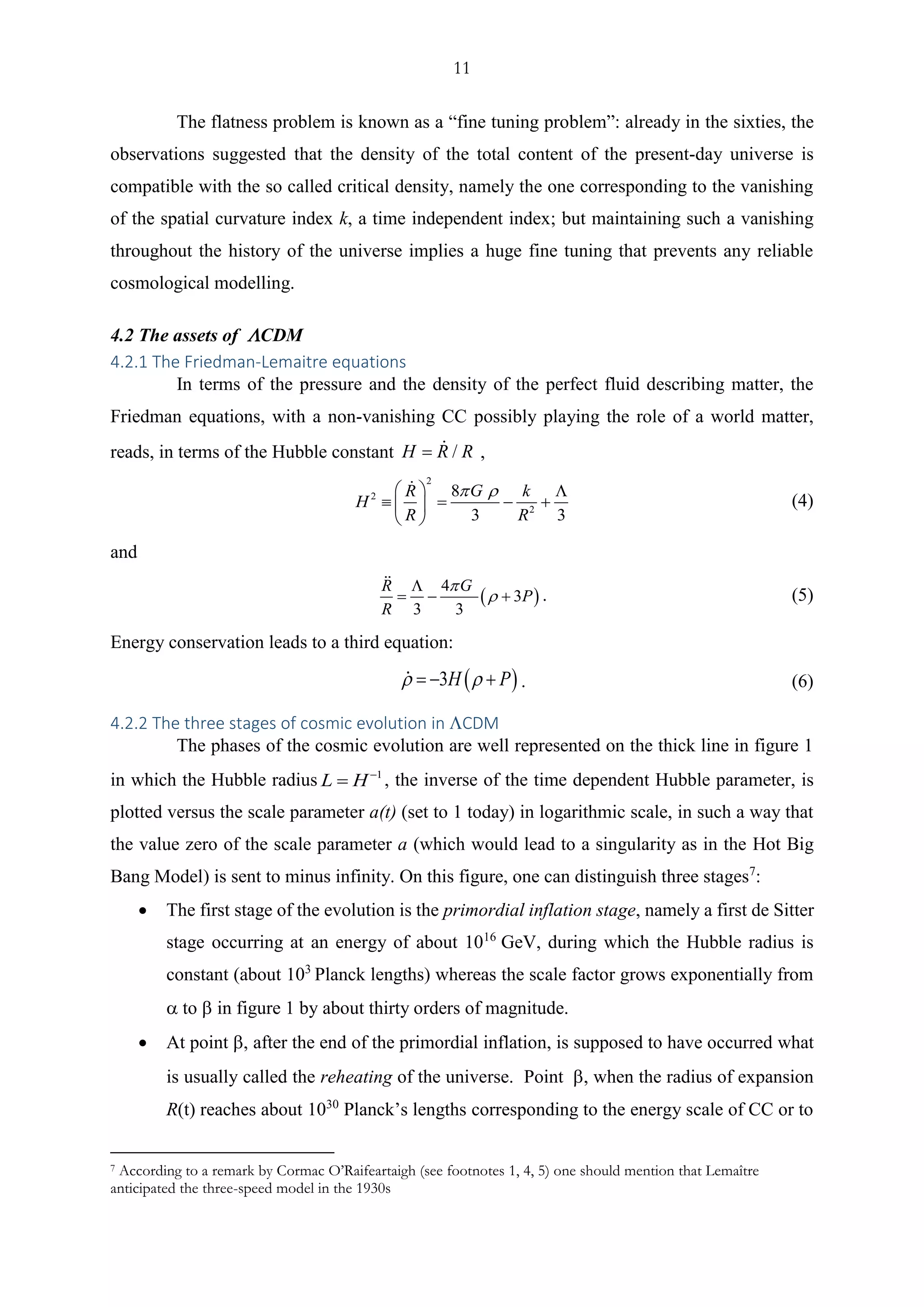 11
The flatness problem is known as a “fine tuning problem”: already in the sixties, the
observations suggested that the density of the total content of the present-day universe is
compatible with the so called critical density, namely the one corresponding to the vanishing
of the spatial curvature index k, a time independent index; but maintaining such a vanishing
throughout the history of the universe implies a huge fine tuning that prevents any reliable
cosmological modelling.
4.2 The assets of CDM
4.2.1 The Friedman-Lemaitre equations
In terms of the pressure and the density of the perfect fluid describing matter, the
Friedman equations, with a non-vanishing CC possibly playing the role of a world matter,
reads, in terms of the Hubble constant /H R R= ,
2
2
2
8
3 3
GR k
H
R R
   
 = − + 
 
(4)
and
( )
4
3
3 3
GR
P
R



= − + . (5)
Energy conservation leads to a third equation:
( )3H P = − + . (6)
4.2.2 The three stages of cosmic evolution in CDM
The phases of the cosmic evolution are well represented on the thick line in figure 1
in which the Hubble radius 1
L H−
= , the inverse of the time dependent Hubble parameter, is
plotted versus the scale parameter a(t) (set to 1 today) in logarithmic scale, in such a way that
the value zero of the scale parameter a (which would lead to a singularity as in the Hot Big
Bang Model) is sent to minus infinity. On this figure, one can distinguish three stages7
:
• The first stage of the evolution is the primordial inflation stage, namely a first de Sitter
stage occurring at an energy of about 1016
GeV, during which the Hubble radius is
constant (about 103
Planck lengths) whereas the scale factor grows exponentially from
 to  in figure 1 by about thirty orders of magnitude.
• At point  after the end of the primordial inflation, is supposed to have occurred what
is usually called the reheating of the universe. Point , when the radius of expansion
R(t) reaches about 1030
Planck’s lengths corresponding to the energy scale of CC or to
7 According to a remark by Cormac O’Raifeartaigh (see footnotes 1, 4, 5) one should mention that Lemaître
anticipated the three-speed model in the 1930s
 