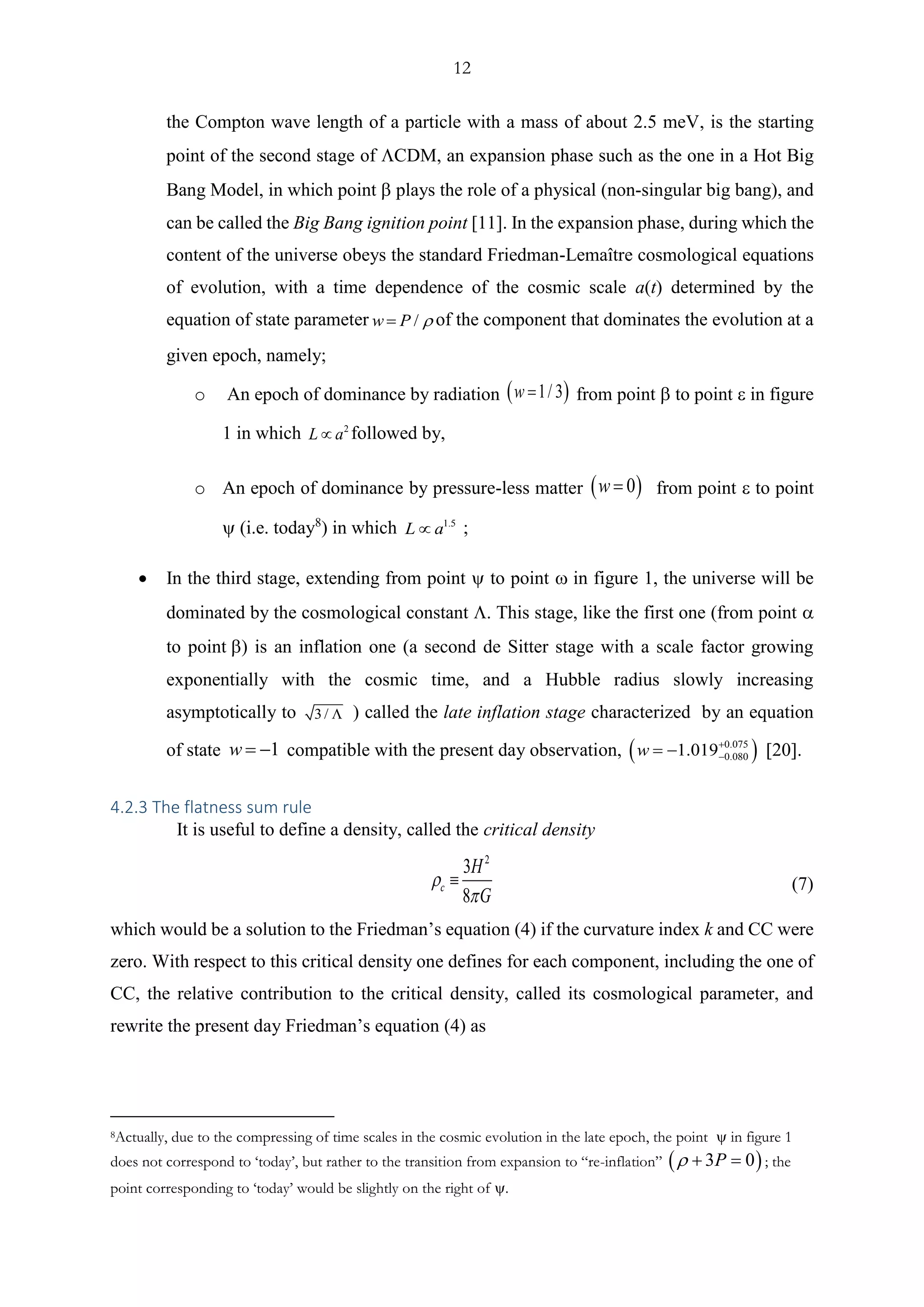 12
the Compton wave length of a particle with a mass of about 2.5 meV, is the starting
point of the second stage of CDM, an expansion phase such as the one in a Hot Big
Bang Model, in which point  plays the role of a physical (non-singular big bang), and
can be called the Big Bang ignition point [11]. In the expansion phase, during which the
content of the universe obeys the standard Friedman-Lemaître cosmological equations
of evolution, with a time dependence of the cosmic scale a(t) determined by the
equation of state parameter /w P = of the component that dominates the evolution at a
given epoch, namely;
o An epoch of dominance by radiation ( )1/ 3w = from point  to point  in figure
1 in which 2
L a followed by,
o An epoch of dominance by pressure-less matter ( )0w = from point  to point
 (i.e. today8
) in which 1.5
L a ;
• In the third stage, extending from point  to point  in figure 1, the universe will be
dominated by the cosmological constant . This stage, like the first one (from point 
to point ) is an inflation one (a second de Sitter stage with a scale factor growing
exponentially with the cosmic time, and a Hubble radius slowly increasing
asymptotically to 3 /  ) called the late inflation stage characterized by an equation
of state 1w = − compatible with the present day observation ( )0.075
0.0801.019w +
−= − 
4.2.3 The flatness sum rule
It is useful to define a density, called the critical density
2
3
8
c
H
G


 (7)
which would be a solution to the Friedman’s equation (4) if the curvature index k and CC were
zero. With respect to this critical density one defines for each component, including the one of
CC, the relative contribution to the critical density, called its cosmological parameter, and
rewrite the present day Friedman’s equation (4) as
8Actually, due to the compressing of time scales in the cosmic evolution in the late epoch, the point  in figure 1
does not correspond to ‘today’, but rather to the transition from expansion to “re-inflation” ( )3 0P + = ; the
point corresponding to ‘today’ would be slightly on the right of .
 