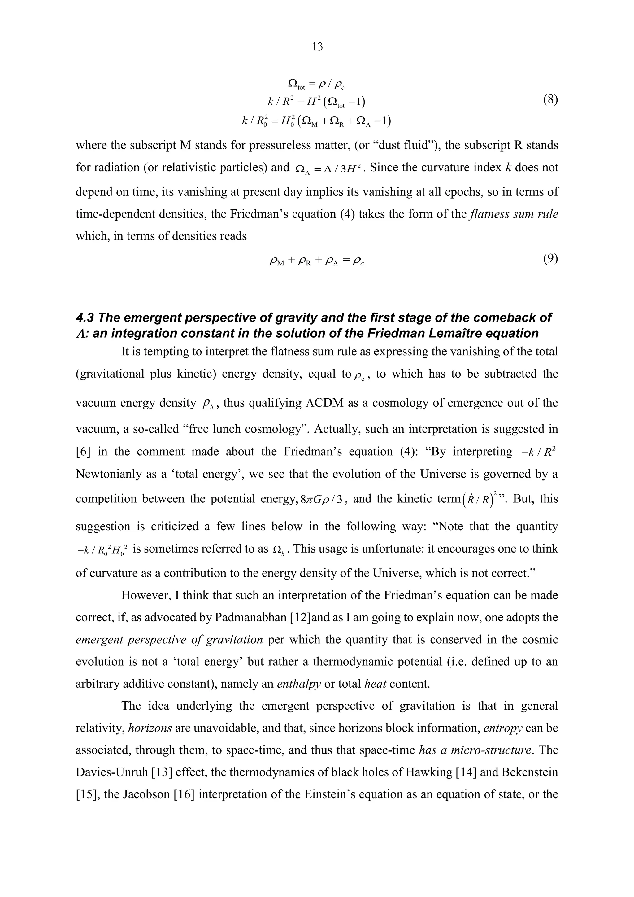 13
( )
( )
tot
2 2
tot
2 2
0 0 M R
/
/ 1
/ 1
c
k R H
k R H
 

 =
=  −
=  +  +  −
(8)
where the subscript M stands for pressureless matter, (or “dust fluid”), the subscript R stands
for radiation (or relativistic particles) and 2
/ 3H =  . Since the curvature index k does not
depend on time, its vanishing at present day implies its vanishing at all epochs, so in terms of
time-dependent densities, the Friedman’s equation (4) takes the form of the flatness sum rule
which, in terms of densities reads
M R c   + + = (9)
4.3 The emergent perspective of gravity and the first stage of the comeback of
: an integration constant in the solution of the Friedman Lemaître equation
It is tempting to interpret the flatness sum rule as expressing the vanishing of the total
(gravitational plus kinetic) energy density, equal to c , to which has to be subtracted the
vacuum energy density  , thus qualifying CDM as a cosmology of emergence out of the
vacuum, a so-called “free lunch cosmology”. Actually, such an interpretation is suggested in
[6] in the comment made about the Friedman’s equation (4): “By interpreting 2
/k R−
Newtonianly as a ‘total energy’, we see that the evolution of the Universe is governed by a
competition between the potential energy,8 / 3G  , and the kinetic term( )
2
/R R ”. But, this
suggestion is criticized a few lines below in the following way: “Note that the quantity
2 2
0 0/k R H− is sometimes referred to as k . This usage is unfortunate: it encourages one to think
of curvature as a contribution to the energy density of the Universe, which is not correct.”
However, I think that such an interpretation of the Friedman’s equation can be made
correct, if, as advocated by Padmanabhan [12]and as I am going to explain now, one adopts the
emergent perspective of gravitation per which the quantity that is conserved in the cosmic
evolution is not a ‘total energy’ but rather a thermodynamic potential (i.e. defined up to an
arbitrary additive constant), namely an enthalpy or total heat content.
The idea underlying the emergent perspective of gravitation is that in general
relativity, horizons are unavoidable, and that, since horizons block information, entropy can be
associated, through them, to space-time, and thus that space-time has a micro-structure. The
Davies-Unruh [13] effect, the thermodynamics of black holes of Hawking [14] and Bekenstein
[15], the Jacobson [16] interpretation of the Einstein’s equation as an equation of state, or the
 