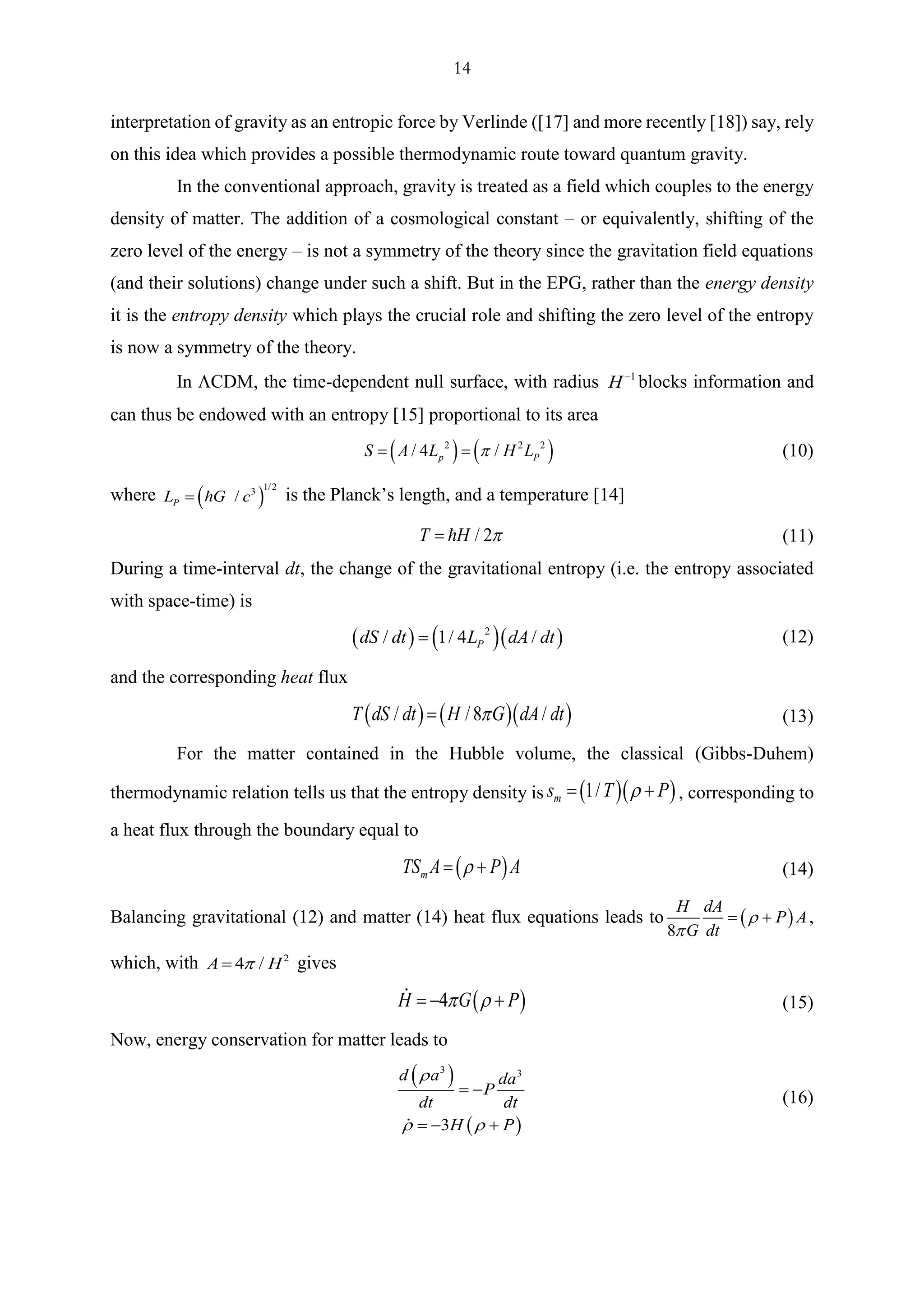 14
interpretation of gravity as an entropic force by Verlinde ([17] and more recently [18]) say, rely
on this idea which provides a possible thermodynamic route toward quantum gravity.
In the conventional approach, gravity is treated as a field which couples to the energy
density of matter. The addition of a cosmological constant – or equivalently, shifting of the
zero level of the energy – is not a symmetry of the theory since the gravitation field equations
(and their solutions) change under such a shift. But in the EPG, rather than the energy density
it is the entropy density which plays the crucial role and shifting the zero level of the entropy
is now a symmetry of the theory.
In CDM, the time-dependent null surface, with radius 1
H−
blocks information and
can thus be endowed with an entropy [15] proportional to its area
( ) ( )2 2 2
/ 4 /p PS A L H L= = (10)
where ( )
1/23
/PL G c= is the Planck’s length, and a temperature [14]
/ 2T H = (11)
During a time-interval dt, the change of the gravitational entropy (i.e. the entropy associated
with space-time) is
( ) ( )( )2
/ 1/ 4 /PdS dt L dA dt= (12)
and the corresponding heat flux
( ) ( )( )/ /8 /T dS dt H G dA dt= (13)
For the matter contained in the Hubble volume, the classical (Gibbs-Duhem)
thermodynamic relation tells us that the entropy density is ( )( )1/ms T P= + , corresponding to
a heat flux through the boundary equal to
( )mTS A P A= + (14)
Balancing gravitational (12) and matter (14) heat flux equations leads to ( )
8
H dA
P A
G dt


= + ,
which, with 2
4 /A H= gives
( )4H G P = − + (15)
Now, energy conservation for matter leads to
( )
( )
3 3
3
d a da
P
dt dt
H P

 
= −
= − +
(16)
 
