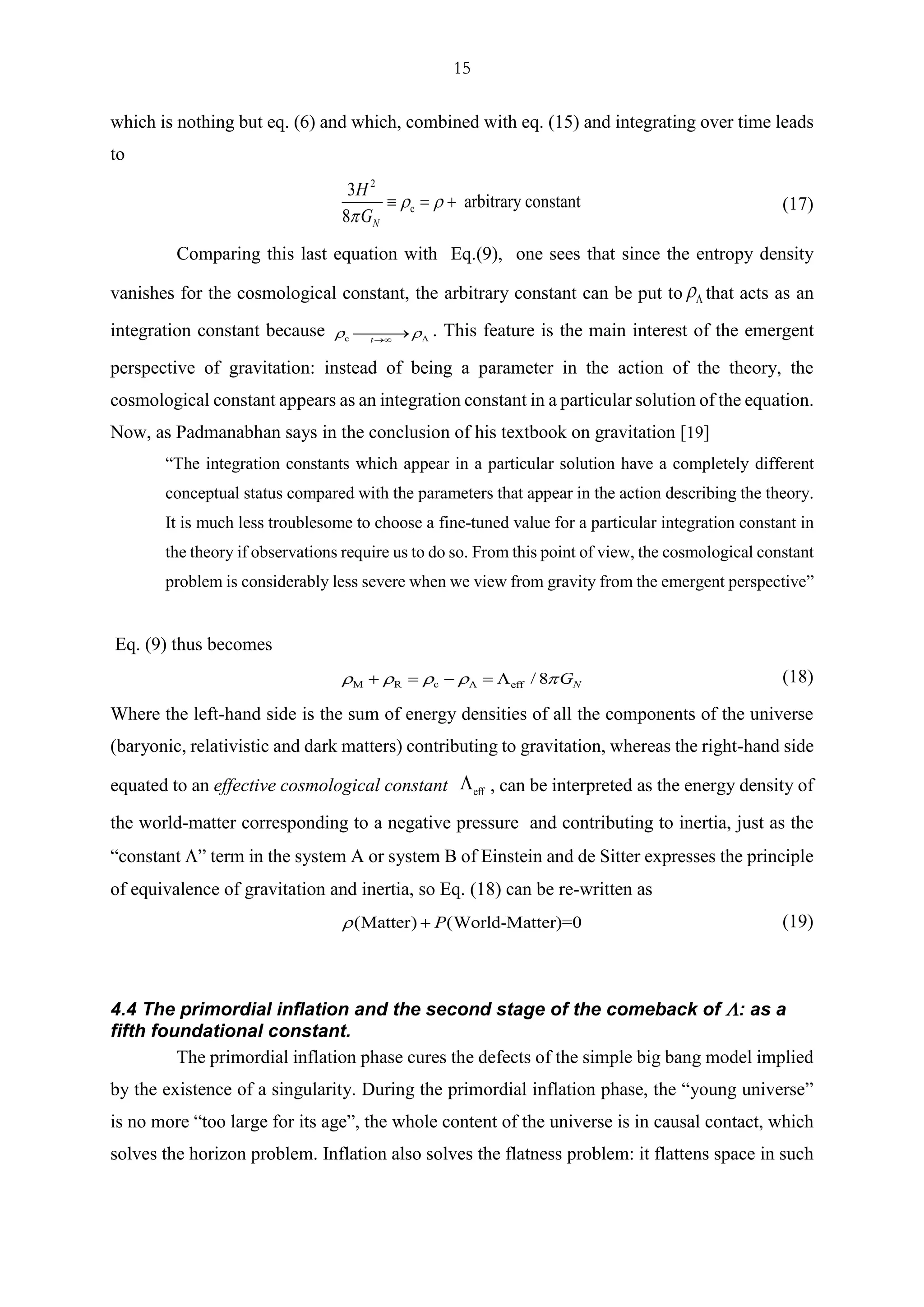 15
which is nothing but eq. (6) and which, combined with eq. (15) and integrating over time leads
to
2
c
3
arbitrary constant
8 N
H
G
 

 = + (17)
Comparing this last equation with Eq.(9), one sees that since the entropy density
vanishes for the cosmological constant, the arbitrary constant can be put to  that acts as an
integration constant because c t
 →
⎯⎯⎯→ . This feature is the main interest of the emergent
perspective of gravitation: instead of being a parameter in the action of the theory, the
cosmological constant appears as an integration constant in a particular solution of the equation.
Now, as Padmanabhan says in the conclusion of his textbook on gravitation [19]
“The integration constants which appear in a particular solution have a completely different
conceptual status compared with the parameters that appear in the action describing the theory.
It is much less troublesome to choose a fine-tuned value for a particular integration constant in
the theory if observations require us to do so. From this point of view, the cosmological constant
problem is considerably less severe when we view from gravity from the emergent perspective”
Eq. (9) thus becomes
cM R eff / 8 NG    + = − =  (18)
Where the left-hand side is the sum of energy densities of all the components of the universe
(baryonic, relativistic and dark matters) contributing to gravitation, whereas the right-hand side
equated to an effective cosmological constant eff
 , can be interpreted as the energy density of
the world-matter corresponding to a negative pressure and contributing to inertia, just as the
“constant ” term in the system A or system B of Einstein and de Sitter expresses the principle
of equivalence of gravitation and inertia, so Eq. (18) can be re-written as
(Matter) (World-Matter)=0P + (19)
4.4 The primordial inflation and the second stage of the comeback of : as a
fifth foundational constant.
The primordial inflation phase cures the defects of the simple big bang model implied
by the existence of a singularity. During the primordial inflation phase, the “young universe”
is no more “too large for its age”, the whole content of the universe is in causal contact, which
solves the horizon problem. Inflation also solves the flatness problem: it flattens space in such
 
