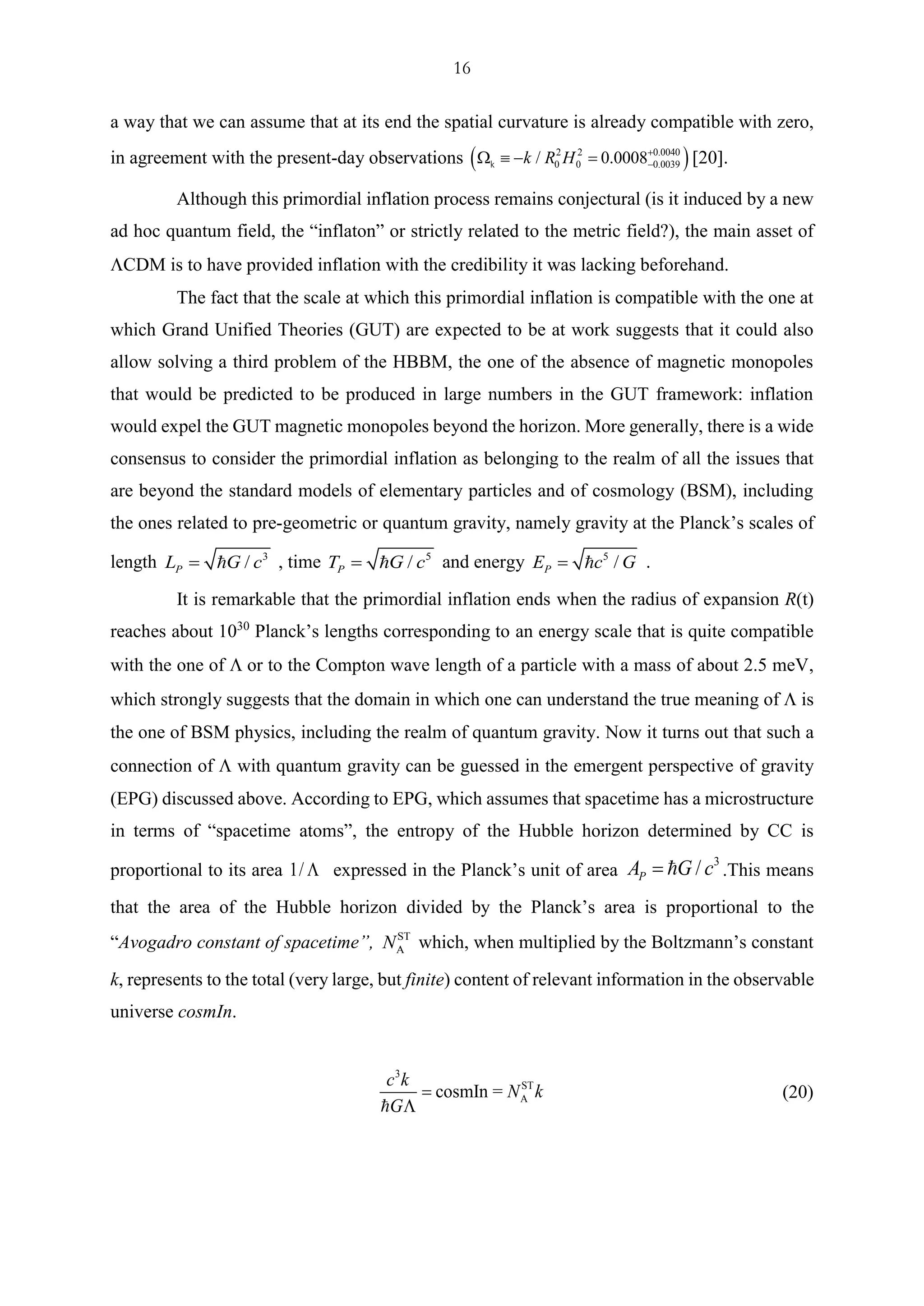 16
a way that we can assume that at its end the spatial curvature is already compatible with zero,
in agreement with the present-day observations ( )2 2 0.0040
0 0 0.0039/ 0.0008k R H +
−  − =k 20.
Although this primordial inflation process remains conjectural (is it induced by a new
ad hoc quantum field, the “inflaton” or strictly related to the metric field?), the main asset of
CDM is to have provided inflation with the credibility it was lacking beforehand.
The fact that the scale at which this primordial inflation is compatible with the one at
which Grand Unified Theories (GUT) are expected to be at work suggests that it could also
allow solving a third problem of the HBBM, the one of the absence of magnetic monopoles
that would be predicted to be produced in large numbers in the GUT framework: inflation
would expel the GUT magnetic monopoles beyond the horizon. More generally, there is a wide
consensus to consider the primordial inflation as belonging to the realm of all the issues that
are beyond the standard models of elementary particles and of cosmology (BSM), including
the ones related to pre-geometric or quantum gravity, namely gravity at the Planck’s scales of
length 3
/PL G c= , time 5
/PT G c= and energy 5
/PE c G= .
It is remarkable that the primordial inflation ends when the radius of expansion R(t)
reaches about 1030
Planck’s lengths corresponding to an energy scale that is quite compatible
with the one of  or to the Compton wave length of a particle with a mass of about 2.5 meV,
which strongly suggests that the domain in which one can understand the true meaning of  is
the one of BSM physics, including the realm of quantum gravity. Now it turns out that such a
connection of  with quantum gravity can be guessed in the emergent perspective of gravity
(EPG) discussed above. According to EPG, which assumes that spacetime has a microstructure
in terms of “spacetime atoms”, the entropy of the Hubble horizon determined by CC is
proportional to its area 1/  expressed in the Planck’s unit of area
3
/PA G c= .This means
that the area of the Hubble horizon divided by the Planck’s area is proportional to the
“Avogadro constant of spacetime”, ST
AN which, when multiplied by the Boltzmann’s constant
k, represents to the total (very large, but finite) content of relevant information in the observable
universe cosmIn.
3
ST
AcosmIn =
c k
N k
G
=

(20)
 