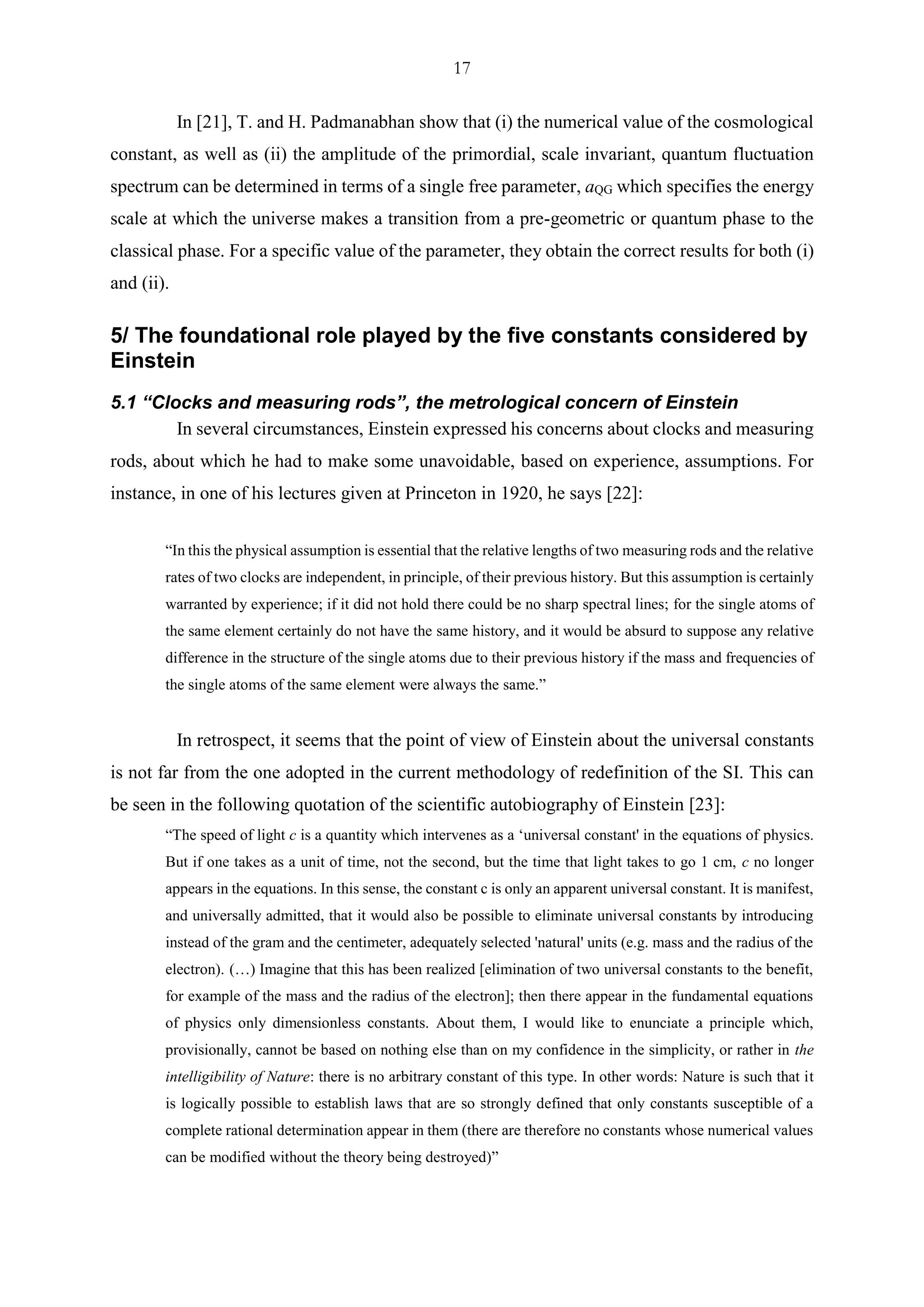 17
In [21], T. and H. Padmanabhan show that (i) the numerical value of the cosmological
constant, as well as (ii) the amplitude of the primordial, scale invariant, quantum fluctuation
spectrum can be determined in terms of a single free parameter, aQG which specifies the energy
scale at which the universe makes a transition from a pre-geometric or quantum phase to the
classical phase. For a specific value of the parameter, they obtain the correct results for both (i)
and (ii).
5/ The foundational role played by the five constants considered by
Einstein
5.1 “Clocks and measuring rods”, the metrological concern of Einstein
In several circumstances, Einstein expressed his concerns about clocks and measuring
rods, about which he had to make some unavoidable, based on experience, assumptions. For
instance, in one of his lectures given at Princeton in 1920, he says [22]:
“In this the physical assumption is essential that the relative lengths of two measuring rods and the relative
rates of two clocks are independent, in principle, of their previous history. But this assumption is certainly
warranted by experience; if it did not hold there could be no sharp spectral lines; for the single atoms of
the same element certainly do not have the same history, and it would be absurd to suppose any relative
difference in the structure of the single atoms due to their previous history if the mass and frequencies of
the single atoms of the same element were always the same.”
In retrospect, it seems that the point of view of Einstein about the universal constants
is not far from the one adopted in the current methodology of redefinition of the SI. This can
be seen in the following quotation of the scientific autobiography of Einstein [23]:
“The speed of light c is a quantity which intervenes as a ‘universal constant' in the equations of physics.
But if one takes as a unit of time, not the second, but the time that light takes to go 1 cm, c no longer
appears in the equations. In this sense, the constant c is only an apparent universal constant. It is manifest,
and universally admitted, that it would also be possible to eliminate universal constants by introducing
instead of the gram and the centimeter, adequately selected 'natural' units (e.g. mass and the radius of the
electron). (…) Imagine that this has been realized [elimination of two universal constants to the benefit,
for example of the mass and the radius of the electron]; then there appear in the fundamental equations
of physics only dimensionless constants. About them, I would like to enunciate a principle which,
provisionally, cannot be based on nothing else than on my confidence in the simplicity, or rather in the
intelligibility of Nature: there is no arbitrary constant of this type. In other words: Nature is such that it
is logically possible to establish laws that are so strongly defined that only constants susceptible of a
complete rational determination appear in them (there are therefore no constants whose numerical values
can be modified without the theory being destroyed)”
 