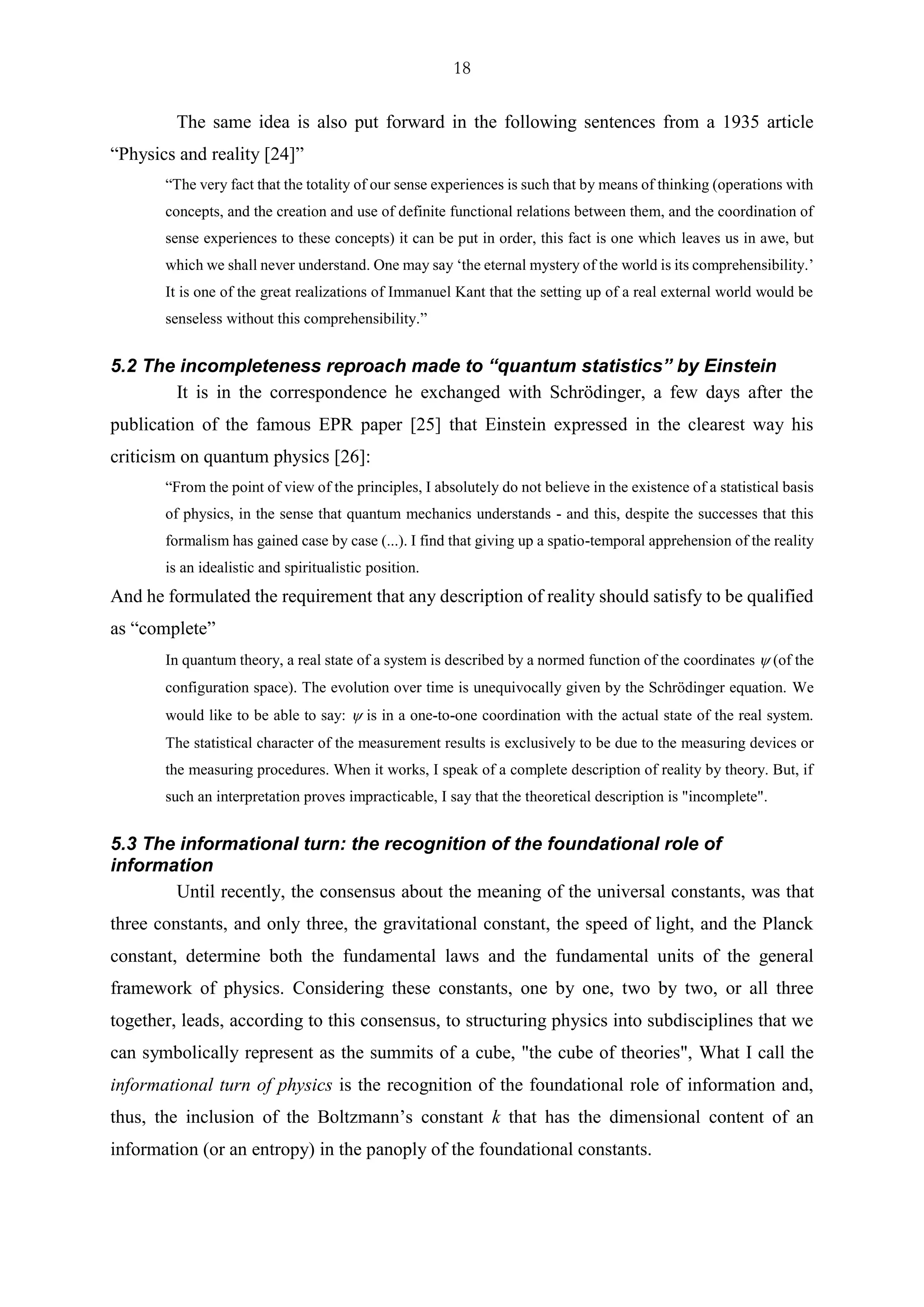 18
The same idea is also put forward in the following sentences from a 1935 article
“Physics and reality [24]”
“The very fact that the totality of our sense experiences is such that by means of thinking (operations with
concepts, and the creation and use of definite functional relations between them, and the coordination of
sense experiences to these concepts) it can be put in order, this fact is one which leaves us in awe, but
which we shall never understand. One may say ‘the eternal mystery of the world is its comprehensibility.’
It is one of the great realizations of Immanuel Kant that the setting up of a real external world would be
senseless without this comprehensibility.”
5.2 The incompleteness reproach made to “quantum statistics” by Einstein
It is in the correspondence he exchanged with Schrödinger, a few days after the
publication of the famous EPR paper [25] that Einstein expressed in the clearest way his
criticism on quantum physics [26]:
“From the point of view of the principles, I absolutely do not believe in the existence of a statistical basis
of physics, in the sense that quantum mechanics understands - and this, despite the successes that this
formalism has gained case by case (...). I find that giving up a spatio-temporal apprehension of the reality
is an idealistic and spiritualistic position.
And he formulated the requirement that any description of reality should satisfy to be qualified
as “complete”
In quantum theory, a real state of a system is described by a normed function of the coordinates  (of the
configuration space). The evolution over time is unequivocally given by the Schrödinger equation. We
would like to be able to say:  is in a one-to-one coordination with the actual state of the real system.
The statistical character of the measurement results is exclusively to be due to the measuring devices or
the measuring procedures. When it works, I speak of a complete description of reality by theory. But, if
such an interpretation proves impracticable, I say that the theoretical description is "incomplete".
5.3 The informational turn: the recognition of the foundational role of
information
Until recently, the consensus about the meaning of the universal constants, was that
three constants, and only three, the gravitational constant, the speed of light, and the Planck
constant, determine both the fundamental laws and the fundamental units of the general
framework of physics. Considering these constants, one by one, two by two, or all three
together, leads, according to this consensus, to structuring physics into subdisciplines that we
can symbolically represent as the summits of a cube, "the cube of theories", What I call the
informational turn of physics is the recognition of the foundational role of information and,
thus, the inclusion of the Boltzmann’s constant k that has the dimensional content of an
information (or an entropy) in the panoply of the foundational constants.
 