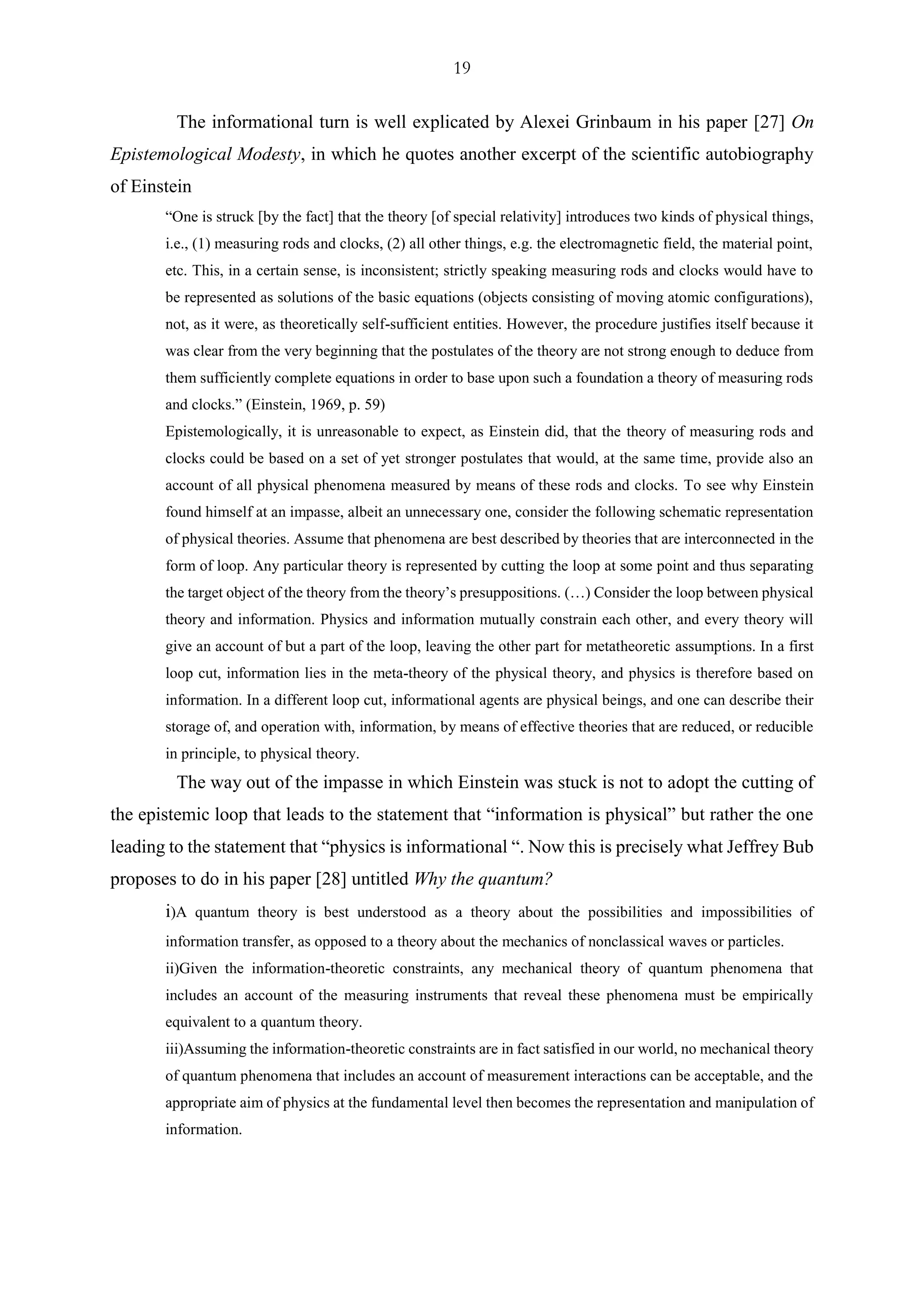19
The informational turn is well explicated by Alexei Grinbaum in his paper [27] On
Epistemological Modesty, in which he quotes another excerpt of the scientific autobiography
of Einstein
“One is struck [by the fact] that the theory [of special relativity] introduces two kinds of physical things,
i.e., (1) measuring rods and clocks, (2) all other things, e.g. the electromagnetic field, the material point,
etc. This, in a certain sense, is inconsistent; strictly speaking measuring rods and clocks would have to
be represented as solutions of the basic equations (objects consisting of moving atomic configurations),
not, as it were, as theoretically self-sufficient entities. However, the procedure justifies itself because it
was clear from the very beginning that the postulates of the theory are not strong enough to deduce from
them sufficiently complete equations in order to base upon such a foundation a theory of measuring rods
and clocks.” (Einstein, 1969, p. 59)
Epistemologically, it is unreasonable to expect, as Einstein did, that the theory of measuring rods and
clocks could be based on a set of yet stronger postulates that would, at the same time, provide also an
account of all physical phenomena measured by means of these rods and clocks. To see why Einstein
found himself at an impasse, albeit an unnecessary one, consider the following schematic representation
of physical theories. Assume that phenomena are best described by theories that are interconnected in the
form of loop. Any particular theory is represented by cutting the loop at some point and thus separating
the target object of the theory from the theory’s presuppositions. (…) Consider the loop between physical
theory and information. Physics and information mutually constrain each other, and every theory will
give an account of but a part of the loop, leaving the other part for metatheoretic assumptions. In a first
loop cut, information lies in the meta-theory of the physical theory, and physics is therefore based on
information. In a different loop cut, informational agents are physical beings, and one can describe their
storage of, and operation with, information, by means of effective theories that are reduced, or reducible
in principle, to physical theory.
The way out of the impasse in which Einstein was stuck is not to adopt the cutting of
the epistemic loop that leads to the statement that “information is physical” but rather the one
leading to the statement that “physics is informational “. Now this is precisely what Jeffrey Bub
proposes to do in his paper [28] untitled Why the quantum?
i)A quantum theory is best understood as a theory about the possibilities and impossibilities of
information transfer, as opposed to a theory about the mechanics of nonclassical waves or particles.
ii)Given the information-theoretic constraints, any mechanical theory of quantum phenomena that
includes an account of the measuring instruments that reveal these phenomena must be empirically
equivalent to a quantum theory.
iii)Assuming the information-theoretic constraints are in fact satisfied in our world, no mechanical theory
of quantum phenomena that includes an account of measurement interactions can be acceptable, and the
appropriate aim of physics at the fundamental level then becomes the representation and manipulation of
information.
 