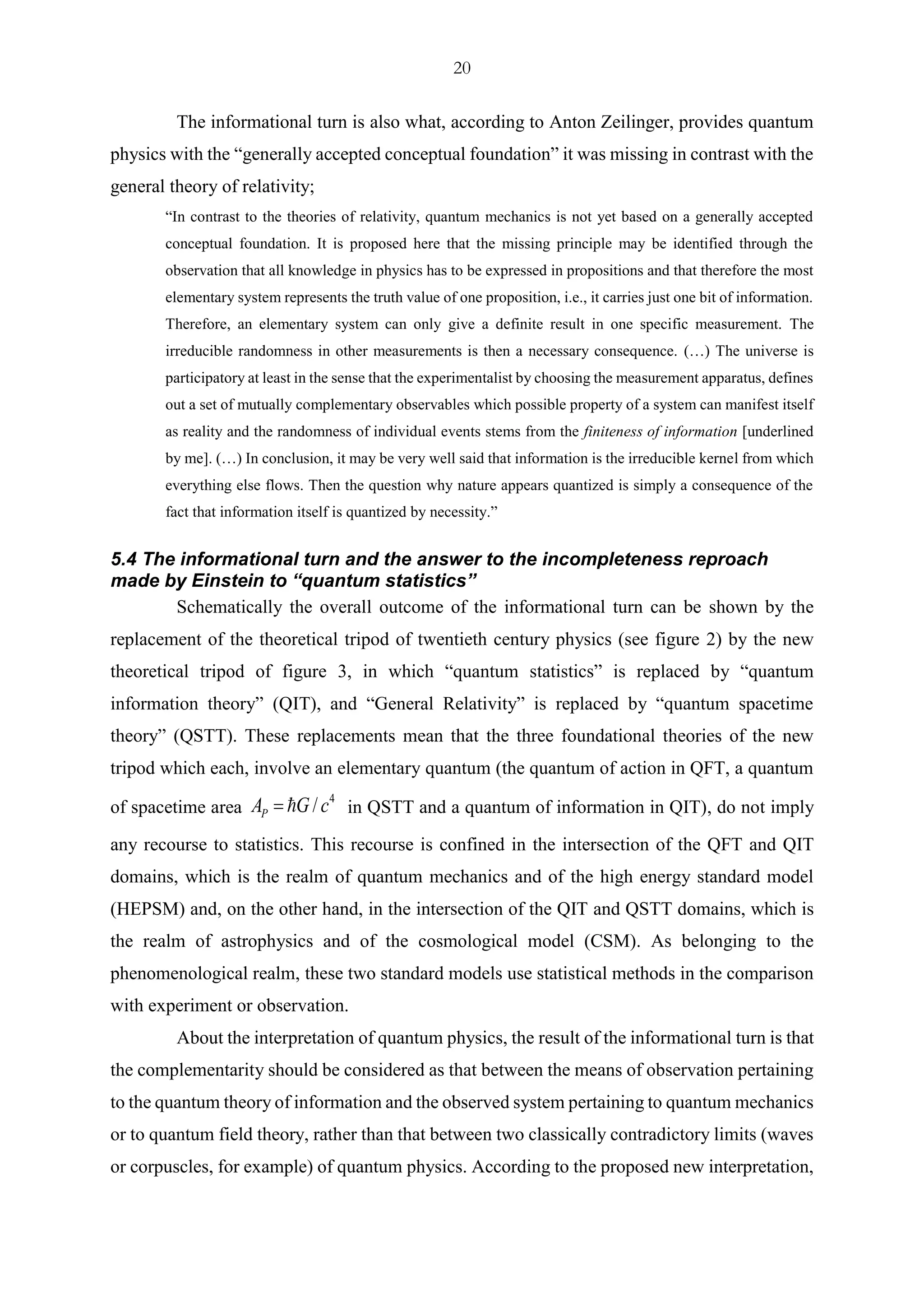 20
The informational turn is also what, according to Anton Zeilinger, provides quantum
physics with the “generally accepted conceptual foundation” it was missing in contrast with the
general theory of relativity;
“In contrast to the theories of relativity, quantum mechanics is not yet based on a generally accepted
conceptual foundation. It is proposed here that the missing principle may be identified through the
observation that all knowledge in physics has to be expressed in propositions and that therefore the most
elementary system represents the truth value of one proposition, i.e., it carries just one bit of information.
Therefore, an elementary system can only give a definite result in one specific measurement. The
irreducible randomness in other measurements is then a necessary consequence. (…) The universe is
participatory at least in the sense that the experimentalist by choosing the measurement apparatus, defines
out a set of mutually complementary observables which possible property of a system can manifest itself
as reality and the randomness of individual events stems from the finiteness of information [underlined
by me]. (…) In conclusion, it may be very well said that information is the irreducible kernel from which
everything else flows. Then the question why nature appears quantized is simply a consequence of the
fact that information itself is quantized by necessity.”
5.4 The informational turn and the answer to the incompleteness reproach
made by Einstein to “quantum statistics”
Schematically the overall outcome of the informational turn can be shown by the
replacement of the theoretical tripod of twentieth century physics (see figure 2) by the new
theoretical tripod of figure 3, in which “quantum statistics” is replaced by “quantum
information theory” (QIT), and “General Relativity” is replaced by “quantum spacetime
theory” (QSTT). These replacements mean that the three foundational theories of the new
tripod which each, involve an elementary quantum (the quantum of action in QFT, a quantum
of spacetime area
4
/PA G c= in QSTT and a quantum of information in QIT), do not imply
any recourse to statistics. This recourse is confined in the intersection of the QFT and QIT
domains, which is the realm of quantum mechanics and of the high energy standard model
(HEPSM) and, on the other hand, in the intersection of the QIT and QSTT domains, which is
the realm of astrophysics and of the cosmological model (CSM). As belonging to the
phenomenological realm, these two standard models use statistical methods in the comparison
with experiment or observation.
About the interpretation of quantum physics, the result of the informational turn is that
the complementarity should be considered as that between the means of observation pertaining
to the quantum theory of information and the observed system pertaining to quantum mechanics
or to quantum field theory, rather than that between two classically contradictory limits (waves
or corpuscles, for example) of quantum physics. According to the proposed new interpretation,
 