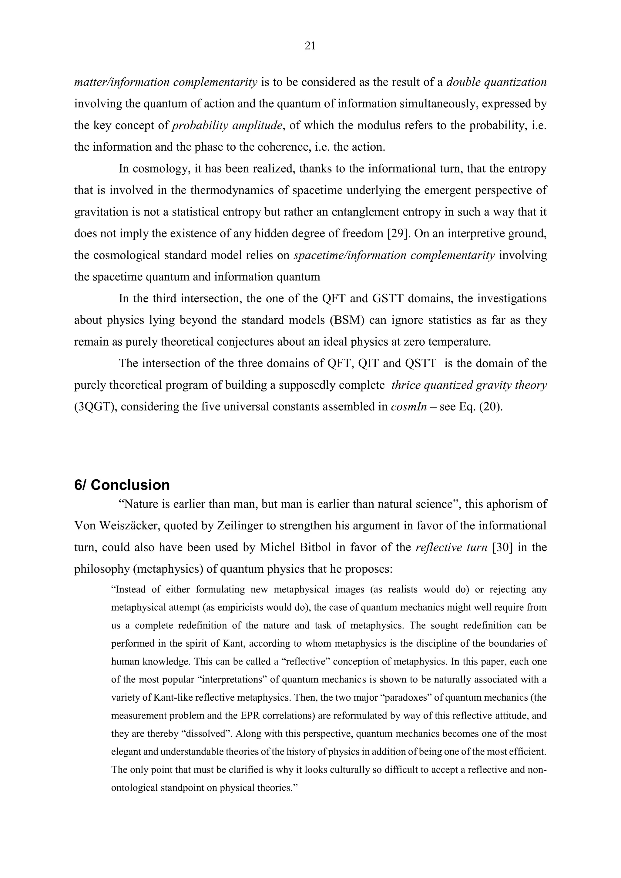 21
matter/information complementarity is to be considered as the result of a double quantization
involving the quantum of action and the quantum of information simultaneously, expressed by
the key concept of probability amplitude, of which the modulus refers to the probability, i.e.
the information and the phase to the coherence, i.e. the action.
In cosmology, it has been realized, thanks to the informational turn, that the entropy
that is involved in the thermodynamics of spacetime underlying the emergent perspective of
gravitation is not a statistical entropy but rather an entanglement entropy in such a way that it
does not imply the existence of any hidden degree of freedom [29]. On an interpretive ground,
the cosmological standard model relies on spacetime/information complementarity involving
the spacetime quantum and information quantum
In the third intersection, the one of the QFT and GSTT domains, the investigations
about physics lying beyond the standard models (BSM) can ignore statistics as far as they
remain as purely theoretical conjectures about an ideal physics at zero temperature.
The intersection of the three domains of QFT, QIT and QSTT is the domain of the
purely theoretical program of building a supposedly complete thrice quantized gravity theory
(3QGT), considering the five universal constants assembled in cosmIn – see Eq. (20).
6/ Conclusion
“Nature is earlier than man, but man is earlier than natural science”, this aphorism of
Von Weiszäcker, quoted by Zeilinger to strengthen his argument in favor of the informational
turn, could also have been used by Michel Bitbol in favor of the reflective turn [30] in the
philosophy (metaphysics) of quantum physics that he proposes:
“Instead of either formulating new metaphysical images (as realists would do) or rejecting any
metaphysical attempt (as empiricists would do), the case of quantum mechanics might well require from
us a complete redefinition of the nature and task of metaphysics. The sought redefinition can be
performed in the spirit of Kant, according to whom metaphysics is the discipline of the boundaries of
human knowledge. This can be called a “reflective” conception of metaphysics. In this paper, each one
of the most popular “interpretations” of quantum mechanics is shown to be naturally associated with a
variety of Kant-like reflective metaphysics. Then, the two major “paradoxes” of quantum mechanics (the
measurement problem and the EPR correlations) are reformulated by way of this reflective attitude, and
they are thereby “dissolved”. Along with this perspective, quantum mechanics becomes one of the most
elegant and understandable theories of the history of physics in addition of being one of the most efficient.
The only point that must be clarified is why it looks culturally so difficult to accept a reflective and non-
ontological standpoint on physical theories.”
 