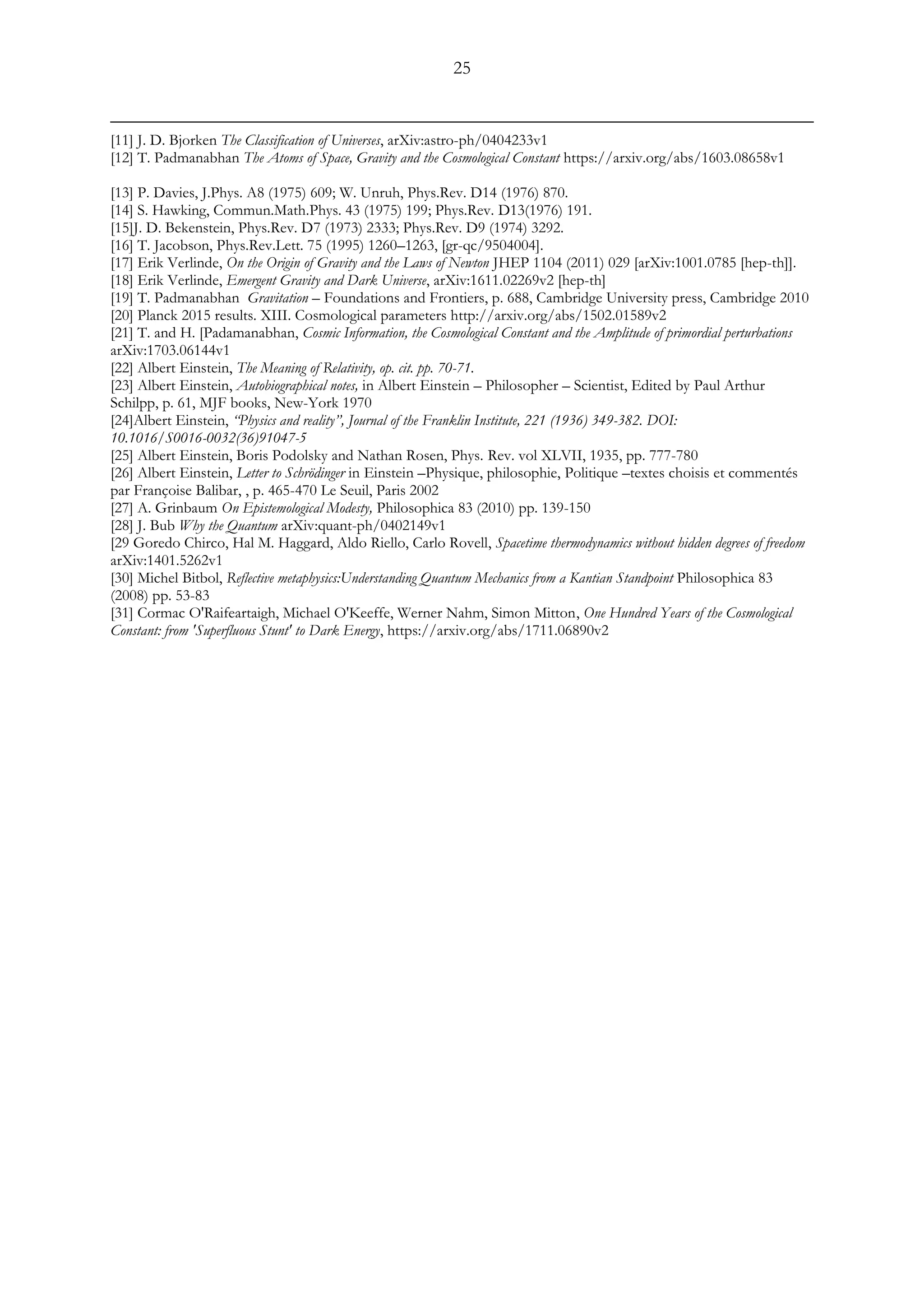 25
[11] J. D. Bjorken The Classification of Universes, arXiv:astro-ph/0404233v1
[12] T. Padmanabhan The Atoms of Space, Gravity and the Cosmological Constant https://arxiv.org/abs/1603.08658v1
[13] P. Davies, J.Phys. A8 (1975) 609; W. Unruh, Phys.Rev. D14 (1976) 870.
[14] S. Hawking, Commun.Math.Phys. 43 (1975) 199; Phys.Rev. D13(1976) 191.
[15]J. D. Bekenstein, Phys.Rev. D7 (1973) 2333; Phys.Rev. D9 (1974) 3292.
[16] T. Jacobson, Phys.Rev.Lett. 75 (1995) 1260–1263, [gr-qc/9504004].
[17] Erik Verlinde, On the Origin of Gravity and the Laws of Newton JHEP 1104 (2011) 029 [arXiv:1001.0785 [hep-th]].
[18] Erik Verlinde, Emergent Gravity and Dark Universe, arXiv:1611.02269v2 [hep-th]
[19] T. Padmanabhan Gravitation – Foundations and Frontiers, p. 688, Cambridge University press, Cambridge 2010
[20] Planck 2015 results. XIII. Cosmological parameters http://arxiv.org/abs/1502.01589v2
[21] T. and H. [Padamanabhan, Cosmic Information, the Cosmological Constant and the Amplitude of primordial perturbations
arXiv:1703.06144v1
[22] Albert Einstein, The Meaning of Relativity, op. cit. pp. 70-71.
[23] Albert Einstein, Autobiographical notes, in Albert Einstein – Philosopher – Scientist, Edited by Paul Arthur
Schilpp, p. 61, MJF books, New-York 1970
[24]Albert Einstein, “Physics and reality”, Journal of the Franklin Institute, 221 (1936) 349-382. DOI:
10.1016/S0016-0032(36)91047-5
[25] Albert Einstein, Boris Podolsky and Nathan Rosen, Phys. Rev. vol XLVII, 1935, pp. 777-780
[26] Albert Einstein, Letter to Schrödinger in Einstein –Physique, philosophie, Politique –textes choisis et commentés
par Françoise Balibar, , p. 465-470 Le Seuil, Paris 2002
[27] A. Grinbaum On Epistemological Modesty, Philosophica 83 (2010) pp. 139-150
[28] J. Bub Why the Quantum arXiv:quant-ph/0402149v1
[29 Goredo Chirco, Hal M. Haggard, Aldo Riello, Carlo Rovell, Spacetime thermodynamics without hidden degrees of freedom
arXiv:1401.5262v1
[30] Michel Bitbol, Reflective metaphysics:Understanding Quantum Mechanics from a Kantian Standpoint Philosophica 83
(2008) pp. 53-83
[31] Cormac O'Raifeartaigh, Michael O'Keeffe, Werner Nahm, Simon Mitton, One Hundred Years of the Cosmological
Constant: from 'Superfluous Stunt' to Dark Energy, https://arxiv.org/abs/1711.06890v2
 