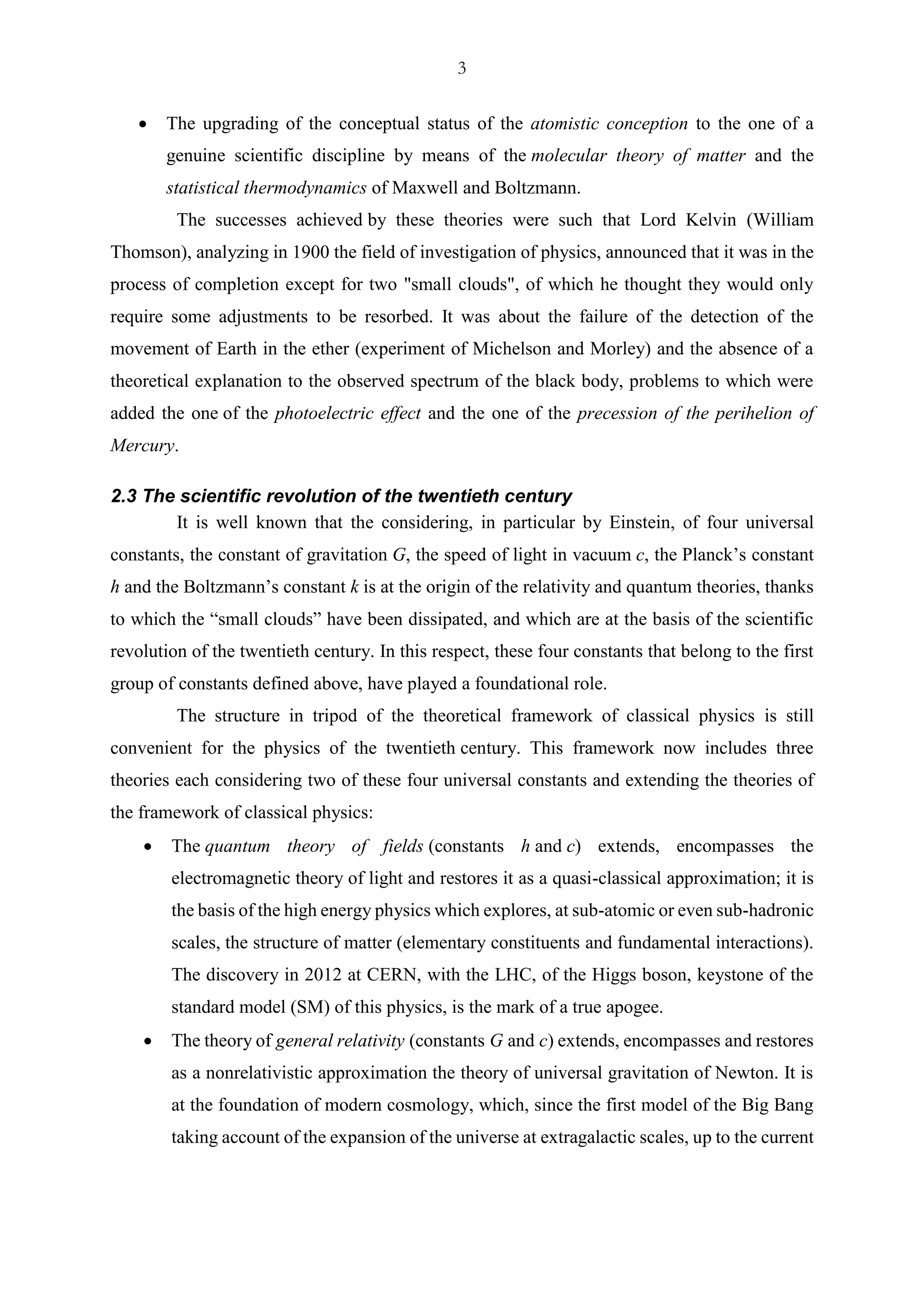 3
• The upgrading of the conceptual status of the atomistic conception to the one of a
genuine scientific discipline by means of the molecular theory of matter and the
statistical thermodynamics of Maxwell and Boltzmann.
The successes achieved by these theories were such that Lord Kelvin (William
Thomson), analyzing in 1900 the field of investigation of physics, announced that it was in the
process of completion except for two "small clouds", of which he thought they would only
require some adjustments to be resorbed. It was about the failure of the detection of the
movement of Earth in the ether (experiment of Michelson and Morley) and the absence of a
theoretical explanation to the observed spectrum of the black body, problems to which were
added the one of the photoelectric effect and the one of the precession of the perihelion of
Mercury.
2.3 The scientific revolution of the twentieth century
It is well known that the considering, in particular by Einstein, of four universal
constants, the constant of gravitation G, the speed of light in vacuum c, the Planck’s constant
h and the Boltzmann’s constant k is at the origin of the relativity and quantum theories, thanks
to which the “small clouds” have been dissipated, and which are at the basis of the scientific
revolution of the twentieth century. In this respect, these four constants that belong to the first
group of constants defined above, have played a foundational role.
The structure in tripod of the theoretical framework of classical physics is still
convenient for the physics of the twentieth century. This framework now includes three
theories each considering two of these four universal constants and extending the theories of
the framework of classical physics:
• The quantum theory of fields (constants h and c) extends, encompasses the
electromagnetic theory of light and restores it as a quasi-classical approximation; it is
the basis of the high energy physics which explores, at sub-atomic or even sub-hadronic
scales, the structure of matter (elementary constituents and fundamental interactions).
The discovery in 2012 at CERN, with the LHC, of the Higgs boson, keystone of the
standard model (SM) of this physics, is the mark of a true apogee.
• The theory of general relativity (constants G and c) extends, encompasses and restores
as a nonrelativistic approximation the theory of universal gravitation of Newton. It is
at the foundation of modern cosmology, which, since the first model of the Big Bang
taking account of the expansion of the universe at extragalactic scales, up to the current
 