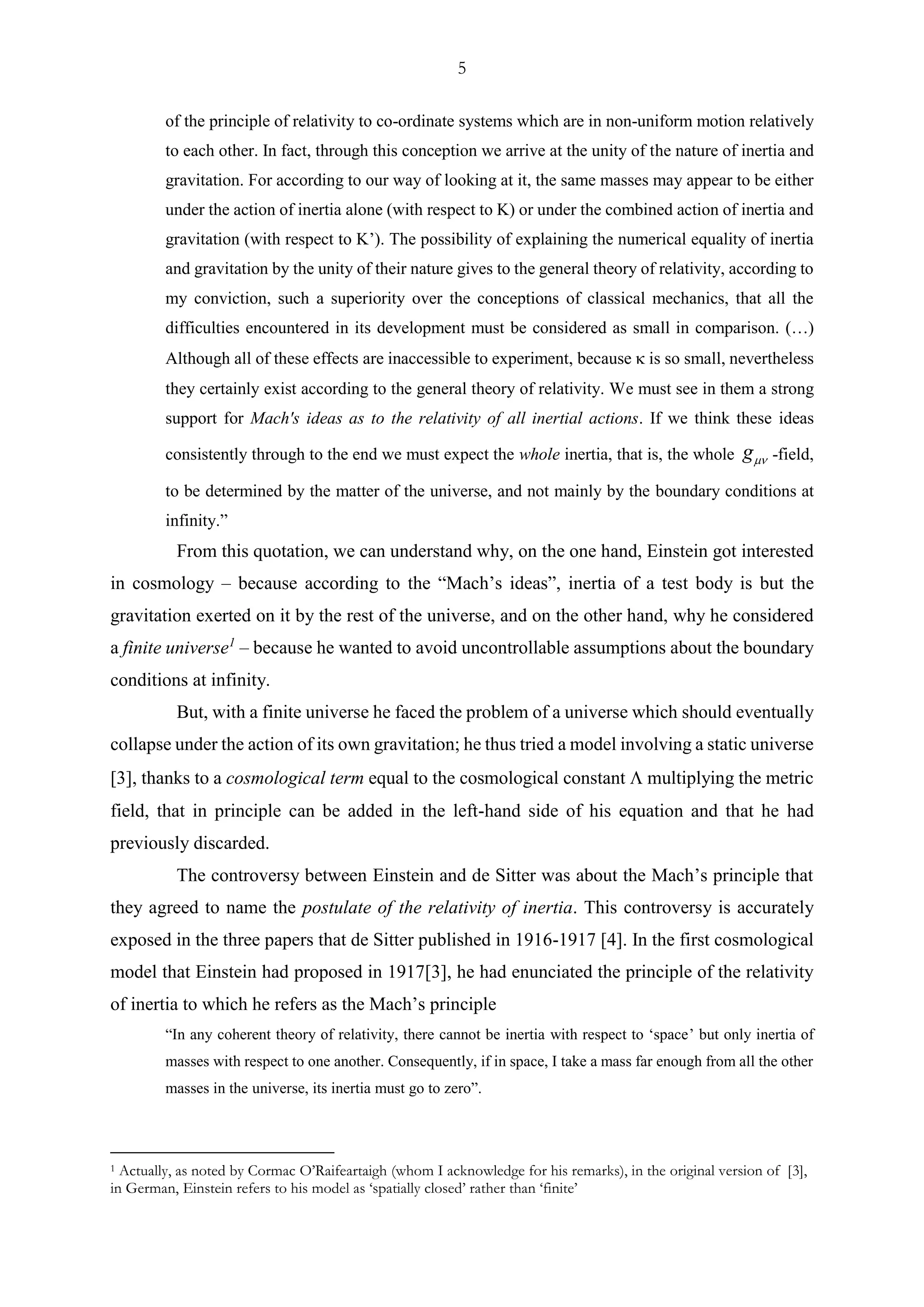 5
of the principle of relativity to co-ordinate systems which are in non-uniform motion relatively
to each other. In fact, through this conception we arrive at the unity of the nature of inertia and
gravitation. For according to our way of looking at it, the same masses may appear to be either
under the action of inertia alone (with respect to K) or under the combined action of inertia and
gravitation (with respect to K’). The possibility of explaining the numerical equality of inertia
and gravitation by the unity of their nature gives to the general theory of relativity, according to
my conviction, such a superiority over the conceptions of classical mechanics, that all the
difficulties encountered in its development must be considered as small in comparison. (…)
Although all of these effects are inaccessible to experiment, because  is so small, nevertheless
they certainly exist according to the general theory of relativity. We must see in them a strong
support for Mach's ideas as to the relativity of all inertial actions. If we think these ideas
consistently through to the end we must expect the whole inertia, that is, the whole g -field,
to be determined by the matter of the universe, and not mainly by the boundary conditions at
infinity.”
From this quotation, we can understand why, on the one hand, Einstein got interested
in cosmology – because according to the “Mach’s ideas”, inertia of a test body is but the
gravitation exerted on it by the rest of the universe, and on the other hand, why he considered
a finite universe1
– because he wanted to avoid uncontrollable assumptions about the boundary
conditions at infinity.
But, with a finite universe he faced the problem of a universe which should eventually
collapse under the action of its own gravitation; he thus tried a model involving a static universe
[3], thanks to a cosmological term equal to the cosmological constant  multiplying the metric
field, that in principle can be added in the left-hand side of his equation and that he had
previously discarded.
The controversy between Einstein and de Sitter was about the Mach’s principle that
they agreed to name the postulate of the relativity of inertia. This controversy is accurately
exposed in the three papers that de Sitter published in 1916-1917 [4]. In the first cosmological
model that Einstein had proposed in 1917[3], he had enunciated the principle of the relativity
of inertia to which he refers as the Mach’s principle
“In any coherent theory of relativity, there cannot be inertia with respect to ‘space’ but only inertia of
masses with respect to one another. Consequently, if in space, I take a mass far enough from all the other
masses in the universe, its inertia must go to zero”.
1 Actually, as noted by Cormac O’Raifeartaigh (whom I acknowledge for his remarks), in the original version of [3],
in German, Einstein refers to his model as ‘spatially closed’ rather than ‘finite’
 