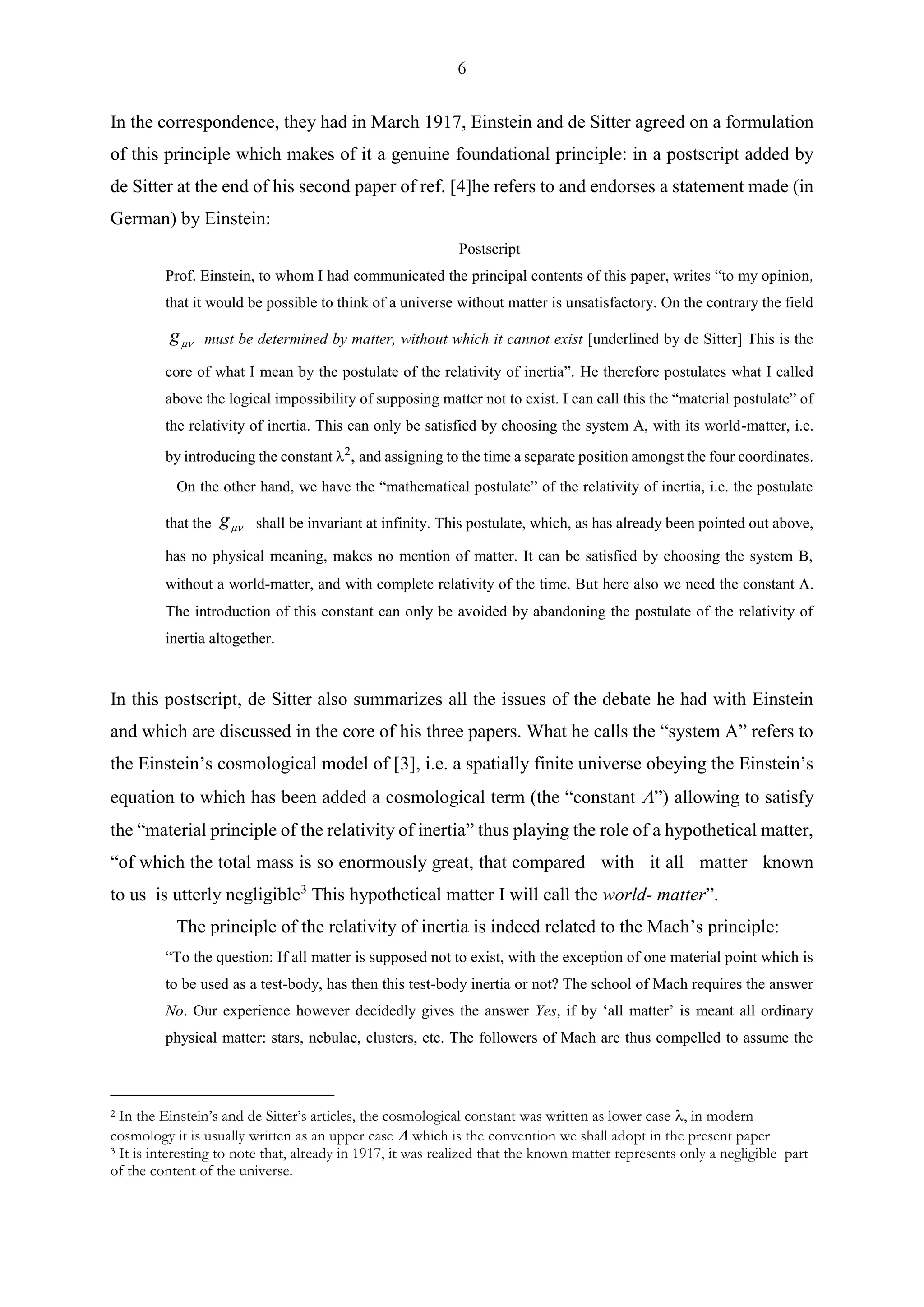 6
In the correspondence, they had in March 1917, Einstein and de Sitter agreed on a formulation
of this principle which makes of it a genuine foundational principle: in a postscript added by
de Sitter at the end of his second paper of ref. [4]he refers to and endorses a statement made (in
German) by Einstein:
Postscript
Prof. Einstein, to whom I had communicated the principal contents of this paper, writes “to my opinion,
that it would be possible to think of a universe without matter is unsatisfactory. On the contrary the field
g must be determined by matter, without which it cannot exist [underlined by de Sitter] This is the
core of what I mean by the postulate of the relativity of inertia”. He therefore postulates what I called
above the logical impossibility of supposing matter not to exist. I can call this the “material postulate” of
the relativity of inertia. This can only be satisfied by choosing the system A, with its world-matter, i.e.
by introducing the constant , and assigning to the time a separate position amongst the four coordinates.
On the other hand, we have the “mathematical postulate” of the relativity of inertia, i.e. the postulate
that the g shall be invariant at infinity. This postulate, which, as has already been pointed out above,
has no physical meaning, makes no mention of matter. It can be satisfied by choosing the system B,
without a world-matter, and with complete relativity of the time. But here also we need the constant .
The introduction of this constant can only be avoided by abandoning the postulate of the relativity of
inertia altogether.
In this postscript, de Sitter also summarizes all the issues of the debate he had with Einstein
and which are discussed in the core of his three papers. What he calls the “system A” refers to
the Einstein’s cosmological model of [3], i.e. a spatially finite universe obeying the Einstein’s
equation to which has been added a cosmological term (the “constant ”) allowing to satisfy
the “material principle of the relativity of inertia” thus playing the role of a hypothetical matter,
“of which the total mass is so enormously great, that compared with it all matter known
to us is utterly negligible3
This hypothetical matter I will call the world- matter”.
The principle of the relativity of inertia is indeed related to the Mach’s principle:
“To the question: If all matter is supposed not to exist, with the exception of one material point which is
to be used as a test-body, has then this test-body inertia or not? The school of Mach requires the answer
No. Our experience however decidedly gives the answer Yes, if by ‘all matter’ is meant all ordinary
physical matter: stars, nebulae, clusters, etc. The followers of Mach are thus compelled to assume the
2 In the Einstein’s and de Sitter’s articles, the cosmological constant was written as lower case , in modern
cosmology it is usually written as an upper case  which is the convention we shall adopt in the present paper
3 It is interesting to note that, already in 1917, it was realized that the known matter represents only a negligible part
of the content of the universe.
 