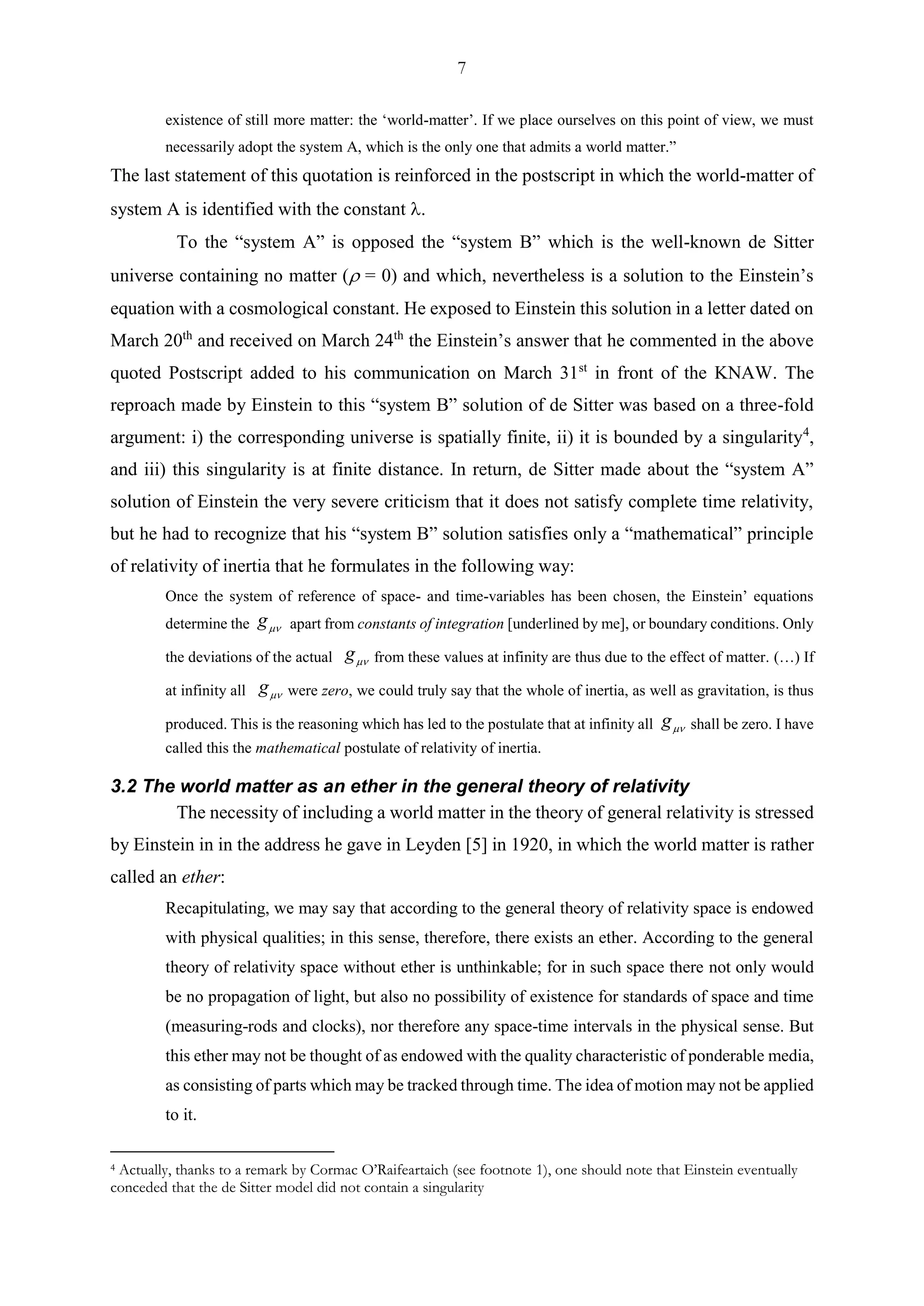 7
existence of still more matter: the ‘world-matter’. If we place ourselves on this point of view, we must
necessarily adopt the system A, which is the only one that admits a world matter.”
The last statement of this quotation is reinforced in the postscript in which the world-matter of
system A is identified with the constant 
To the “system A” is opposed the “system B” which is the well-known de Sitter
universe containing no matter ( = 0) and which, nevertheless is a solution to the Einstein’s
equation with a cosmological constant. He exposed to Einstein this solution in a letter dated on
March 20th
and received on March 24th
the Einstein’s answer that he commented in the above
quoted Postscript added to his communication on March 31st
in front of the KNAW. The
reproach made by Einstein to this “system B” solution of de Sitter was based on a three-fold
argument: i) the corresponding universe is spatially finite, ii) it is bounded by a singularity4
,
and iii) this singularity is at finite distance. In return, de Sitter made about the “system A”
solution of Einstein the very severe criticism that it does not satisfy complete time relativity,
but he had to recognize that his “system B” solution satisfies only a “mathematical” principle
of relativity of inertia that he formulates in the following way:
Once the system of reference of space- and time-variables has been chosen, the Einstein’ equations
determine the g apart from constants of integration [underlined by me], or boundary conditions. Only
the deviations of the actual g from these values at infinity are thus due to the effect of matter. (…) If
at infinity all g were zero, we could truly say that the whole of inertia, as well as gravitation, is thus
produced. This is the reasoning which has led to the postulate that at infinity all g shall be zero. I have
called this the mathematical postulate of relativity of inertia.
3.2 The world matter as an ether in the general theory of relativity
The necessity of including a world matter in the theory of general relativity is stressed
by Einstein in in the address he gave in Leyden [5] in 1920, in which the world matter is rather
called an ether:
Recapitulating, we may say that according to the general theory of relativity space is endowed
with physical qualities; in this sense, therefore, there exists an ether. According to the general
theory of relativity space without ether is unthinkable; for in such space there not only would
be no propagation of light, but also no possibility of existence for standards of space and time
(measuring-rods and clocks), nor therefore any space-time intervals in the physical sense. But
this ether may not be thought of as endowed with the quality characteristic of ponderable media,
as consisting of parts which may be tracked through time. The idea of motion may not be applied
to it.
4 Actually, thanks to a remark by Cormac O’Raifeartaich (see footnote 1), one should note that Einstein eventually
conceded that the de Sitter model did not contain a singularity
 